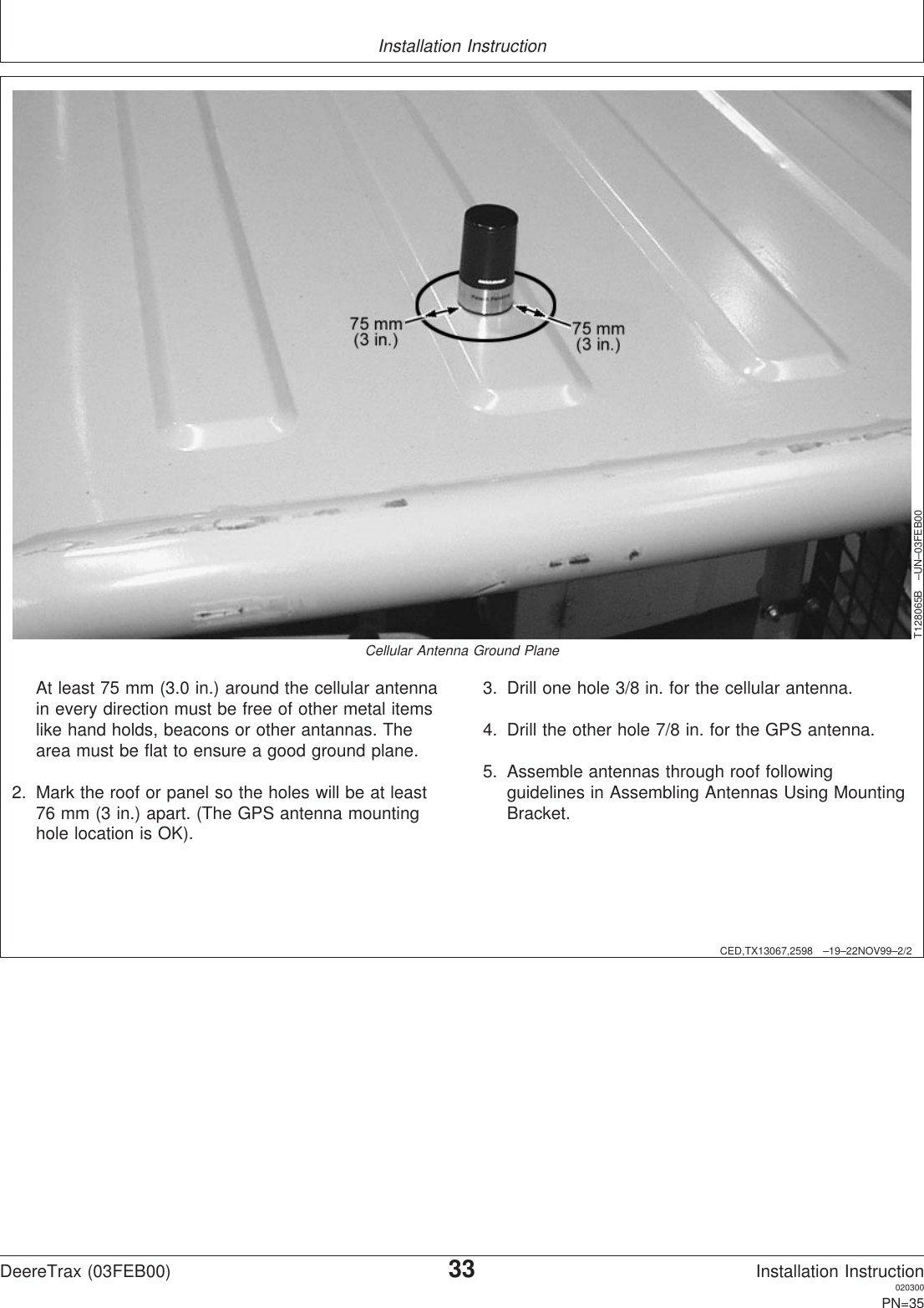 Installation InstructionCED,TX13067,2598 –19–22NOV99–2/2T128065B –UN–03FEB00Cellular Antenna Ground PlaneAt least 75 mm (3.0 in.) around the cellular antennain every direction must be free of other metal itemslike hand holds, beacons or other antannas. Thearea must be flat to ensure a good ground plane.2. Mark the roof or panel so the holes will be at least76 mm (3 in.) apart. (The GPS antenna mountinghole location is OK).3. Drill one hole 3/8 in. for the cellular antenna.4. Drill the other hole 7/8 in. for the GPS antenna.5. Assemble antennas through roof followingguidelines in Assembling Antennas Using MountingBracket.DeereTrax (03FEB00)33Installation Instruction020300PN=35