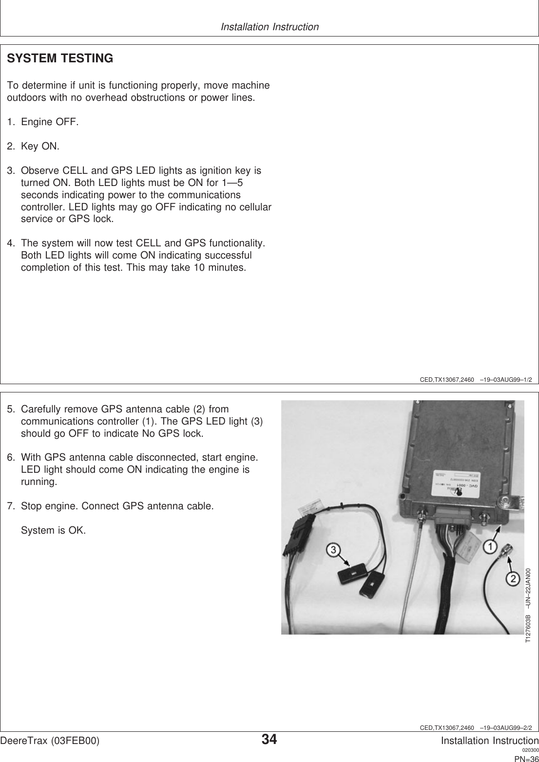 Installation InstructionCED,TX13067,2460 –19–03AUG99–1/2SYSTEM TESTINGTo determine if unit is functioning properly, move machineoutdoors with no overhead obstructions or power lines.1. Engine OFF.2. Key ON.3. Observe CELL and GPS LED lights as ignition key isturned ON. Both LED lights must be ON for 1—5seconds indicating power to the communicationscontroller. LED lights may go OFF indicating no cellularservice or GPS lock.4. The system will now test CELL and GPS functionality.Both LED lights will come ON indicating successfulcompletion of this test. This may take 10 minutes.CED,TX13067,2460 –19–03AUG99–2/2T127603B –UN–22JAN005. Carefully remove GPS antenna cable (2) fromcommunications controller (1). The GPS LED light (3)should go OFF to indicate No GPS lock.6. With GPS antenna cable disconnected, start engine.LED light should come ON indicating the engine isrunning.7. Stop engine. Connect GPS antenna cable.System is OK.DeereTrax (03FEB00)34Installation Instruction020300PN=36