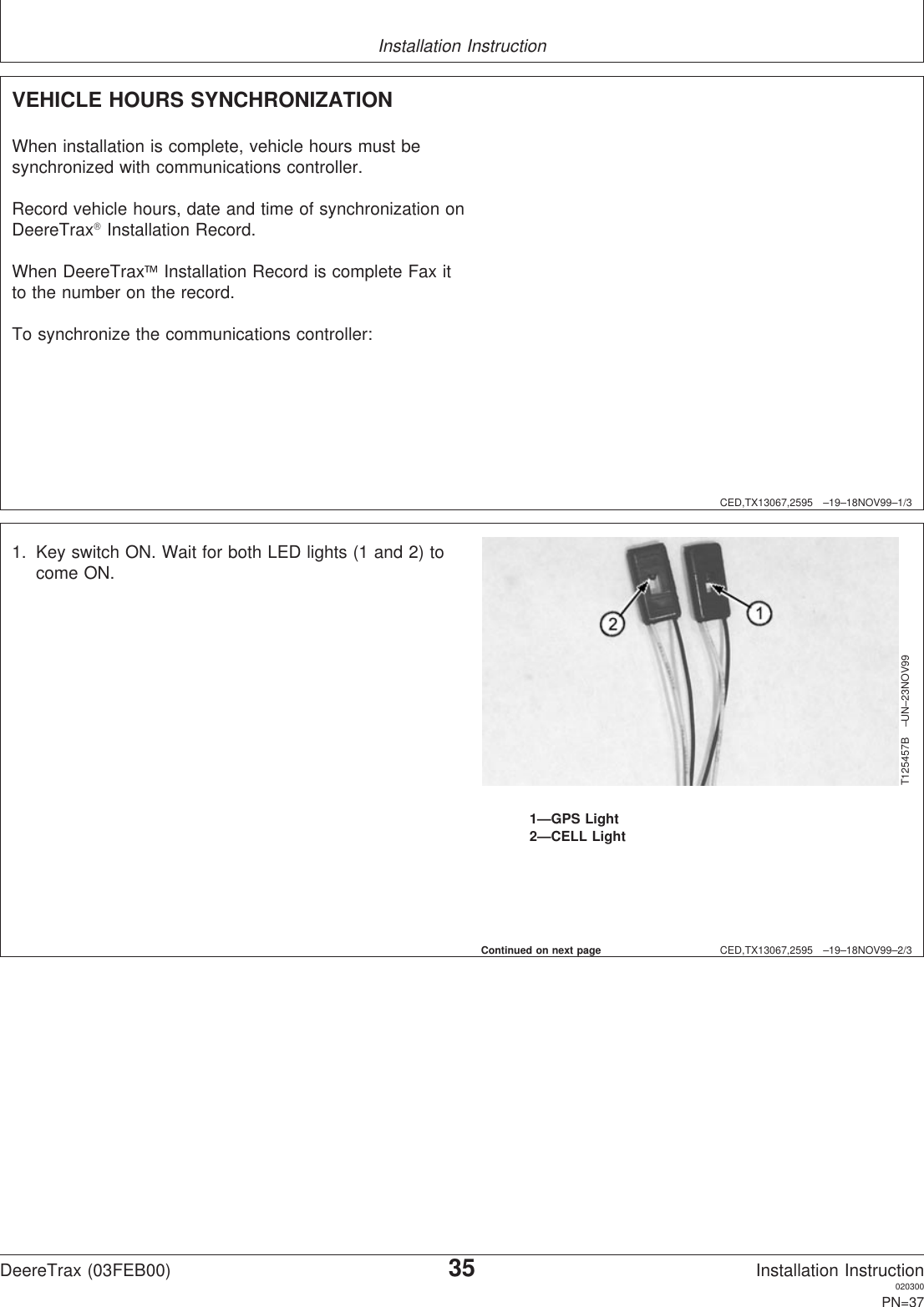 Installation InstructionCED,TX13067,2595 –19–18NOV99–1/3VEHICLE HOURS SYNCHRONIZATIONWhen installation is complete, vehicle hours must besynchronized with communications controller.Record vehicle hours, date and time of synchronization onDeereTraxInstallation Record.When DeereTraxInstallation Record is complete Fax itto the number on the record.To synchronize the communications controller:CED,TX13067,2595 –19–18NOV99–2/3T125457B –UN–23NOV991—GPS Light2—CELL Light1. Key switch ON. Wait for both LED lights (1 and 2) tocome ON.Continued on next pageDeereTrax (03FEB00)35Installation Instruction020300PN=37