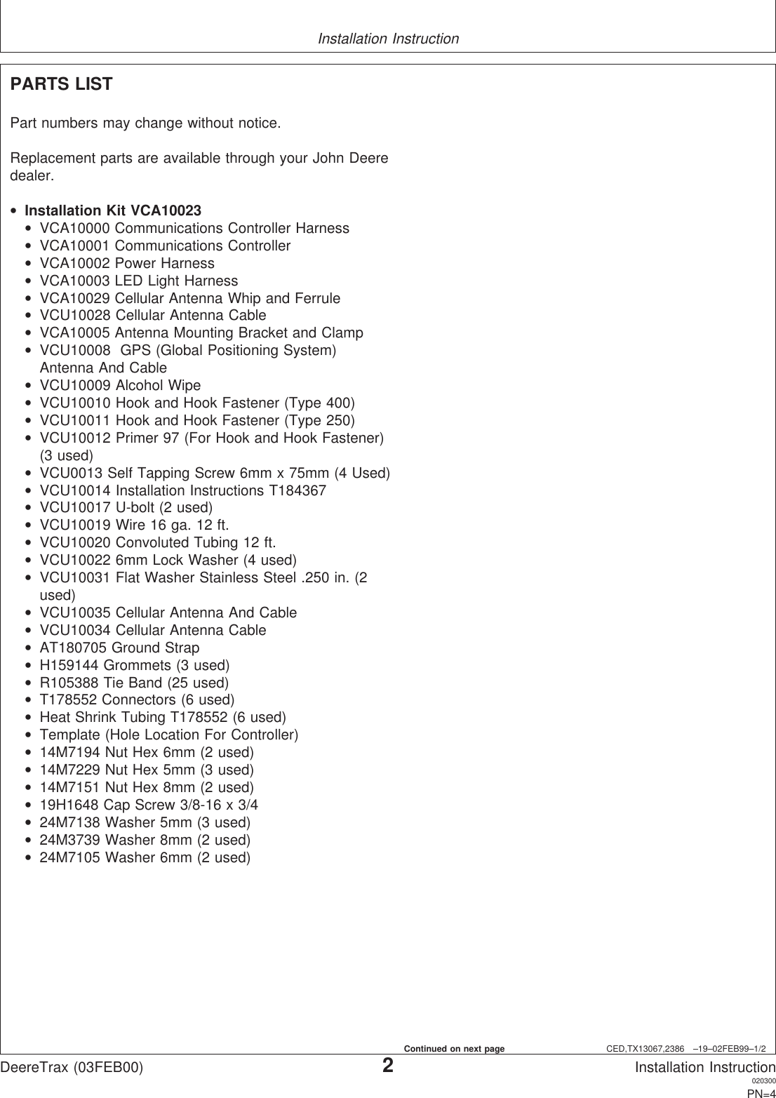 Installation InstructionCED,TX13067,2386 –19–02FEB99–1/2PARTS LISTPart numbers may change without notice.Replacement parts are available through your John Deeredealer.•Installation Kit VCA10023•VCA10000 Communications Controller Harness•VCA10001 Communications Controller•VCA10002 Power Harness•VCA10003 LED Light Harness•VCA10029 Cellular Antenna Whip and Ferrule•VCU10028 Cellular Antenna Cable•VCA10005 Antenna Mounting Bracket and Clamp•VCU10008 GPS (Global Positioning System)Antenna And Cable•VCU10009 Alcohol Wipe•VCU10010 Hook and Hook Fastener (Type 400)•VCU10011 Hook and Hook Fastener (Type 250)•VCU10012 Primer 97 (For Hook and Hook Fastener)(3 used)•VCU0013 Self Tapping Screw 6mm x 75mm (4 Used)•VCU10014 Installation Instructions T184367•VCU10017 U-bolt (2 used)•VCU10019 Wire 16 ga. 12 ft.•VCU10020 Convoluted Tubing 12 ft.•VCU10022 6mm Lock Washer (4 used)•VCU10031 Flat Washer Stainless Steel .250 in. (2used)•VCU10035 Cellular Antenna And Cable•VCU10034 Cellular Antenna Cable•AT180705 Ground Strap•H159144 Grommets (3 used)•R105388 Tie Band (25 used)•T178552 Connectors (6 used)•Heat Shrink Tubing T178552 (6 used)•Template (Hole Location For Controller)•14M7194 Nut Hex 6mm (2 used)•14M7229 Nut Hex 5mm (3 used)•14M7151 Nut Hex 8mm (2 used)•19H1648 Cap Screw 3/8-16 x 3/4•24M7138 Washer 5mm (3 used)•24M3739 Washer 8mm (2 used)•24M7105 Washer 6mm (2 used)DeereTrax (03FEB00)2Installation Instruction020300PN=4Continued on next page