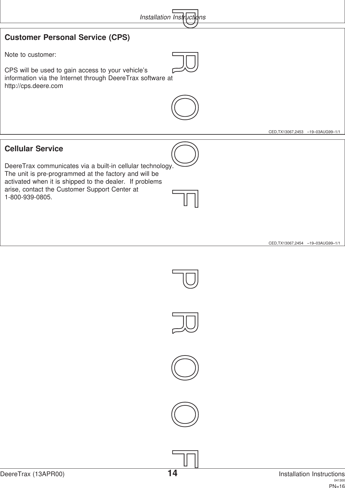 Installation InstructionsCED,TX13067,2453 –19–03AUG99–1/1Customer Personal Service (CPS)Note to customer:CPS will be used to gain access to your vehicle’sinformation via the Internet through DeereTrax software athttp://cps.deere.comCED,TX13067,2454 –19–03AUG99–1/1Cellular ServiceDeereTrax communicates via a built-in cellular technology.The unit is pre-programmed at the factory and will beactivated when it is shipped to the dealer. If problemsarise, contact the Customer Support Center at1-800-939-0805.DeereTrax (13APR00)14Installation Instructions041300PN=16P  R  O  O  F      P  R  O  O  F