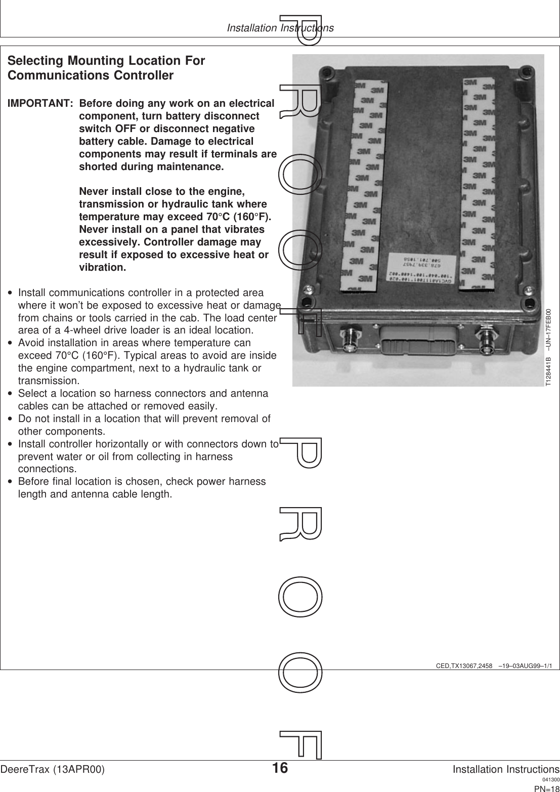 Installation InstructionsCED,TX13067,2458 –19–03AUG99–1/1Selecting Mounting Location ForCommunications ControllerT128441B –UN–17FEB00IMPORTANT: Before doing any work on an electricalcomponent, turn battery disconnectswitch OFF or disconnect negativebattery cable. Damage to electricalcomponents may result if terminals areshorted during maintenance.Never install close to the engine,transmission or hydraulic tank wheretemperature may exceed 70°C (160°F).Never install on a panel that vibratesexcessively. Controller damage mayresult if exposed to excessive heat orvibration.•Install communications controller in a protected areawhere it won’t be exposed to excessive heat or damagefrom chains or tools carried in the cab. The load centerarea of a 4-wheel drive loader is an ideal location.•Avoid installation in areas where temperature canexceed 70°C (160°F). Typical areas to avoid are insidethe engine compartment, next to a hydraulic tank ortransmission.•Select a location so harness connectors and antennacables can be attached or removed easily.•Do not install in a location that will prevent removal ofother components.•Install controller horizontally or with connectors down toprevent water or oil from collecting in harnessconnections.•Before final location is chosen, check power harnesslength and antenna cable length.DeereTrax (13APR00)16Installation Instructions041300PN=18P  R  O  O  F      P  R  O  O  F