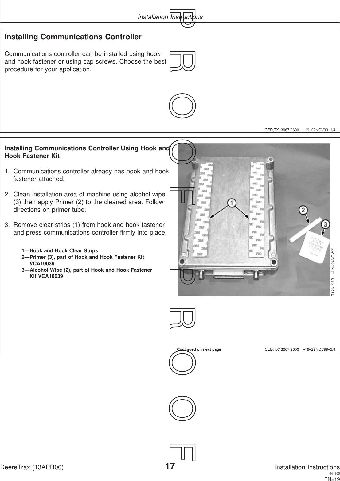 Installation InstructionsCED,TX13067,2600 –19–22NOV99–1/4Installing Communications ControllerCommunications controller can be installed using hookand hook fastener or using cap screws. Choose the bestprocedure for your application.CED,TX13067,2600 –19–22NOV99–2/4T126195B –UN–24NOV991—Hook and Hook Clear Strips2—Primer (3), part of Hook and Hook Fastener KitVCA100393—Alcohol Wipe (2), part of Hook and Hook FastenerKit VCA10039Installing Communications Controller Using Hook andHook Fastener Kit1. Communications controller already has hook and hookfastener attached.2. Clean installation area of machine using alcohol wipe(3) then apply Primer (2) to the cleaned area. Followdirections on primer tube.3. Remove clear strips (1) from hook and hook fastenerand press communications controller firmly into place.Continued on next pageDeereTrax (13APR00)17Installation Instructions041300PN=19P  R  O  O  F      P  R  O  O  F