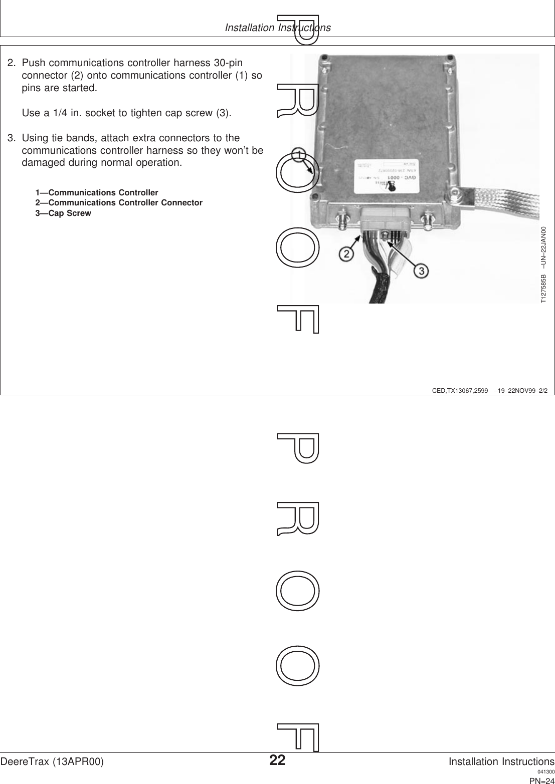 Installation InstructionsCED,TX13067,2599 –19–22NOV99–2/2T127585B –UN–22JAN001—Communications Controller2—Communications Controller Connector3—Cap Screw2. Push communications controller harness 30-pinconnector (2) onto communications controller (1) sopins are started.Use a 1/4 in. socket to tighten cap screw (3).3. Using tie bands, attach extra connectors to thecommunications controller harness so they won’t bedamaged during normal operation.DeereTrax (13APR00)22Installation Instructions041300PN=24P  R  O  O  F      P  R  O  O  F