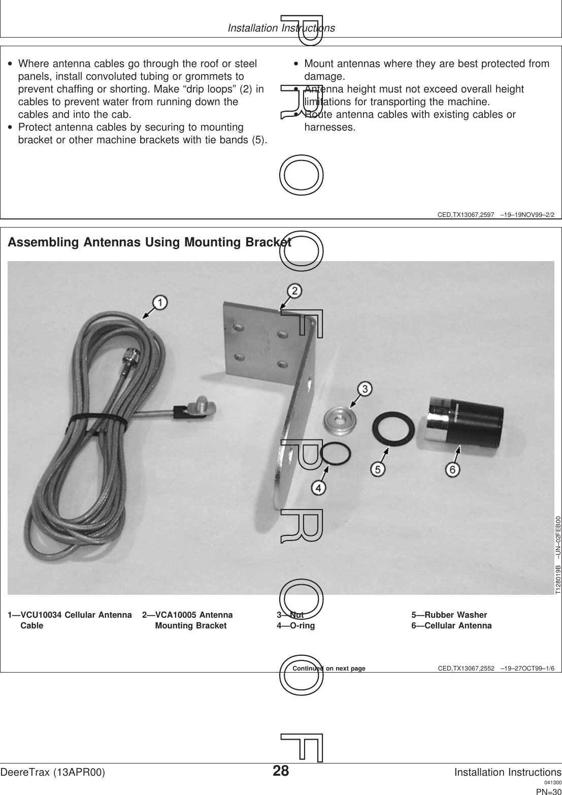 Installation InstructionsCED,TX13067,2597 –19–19NOV99–2/2•Where antenna cables go through the roof or steelpanels, install convoluted tubing or grommets toprevent chaffing or shorting. Make “drip loops” (2) incables to prevent water from running down thecables and into the cab.•Protect antenna cables by securing to mountingbracket or other machine brackets with tie bands (5).•Mount antennas where they are best protected fromdamage.•Antenna height must not exceed overall heightlimitations for transporting the machine.•Route antenna cables with existing cables orharnesses.CED,TX13067,2552 –19–27OCT99–1/6Assembling Antennas Using Mounting BracketT128019B –UN–02FEB001—VCU10034 Cellular Antenna 2—VCA10005 Antenna 3—Nut 5—Rubber WasherCable Mounting Bracket 4—O-ring 6—Cellular AntennaContinued on next pageDeereTrax (13APR00)28Installation Instructions041300PN=30P  R  O  O  F      P  R  O  O  F
