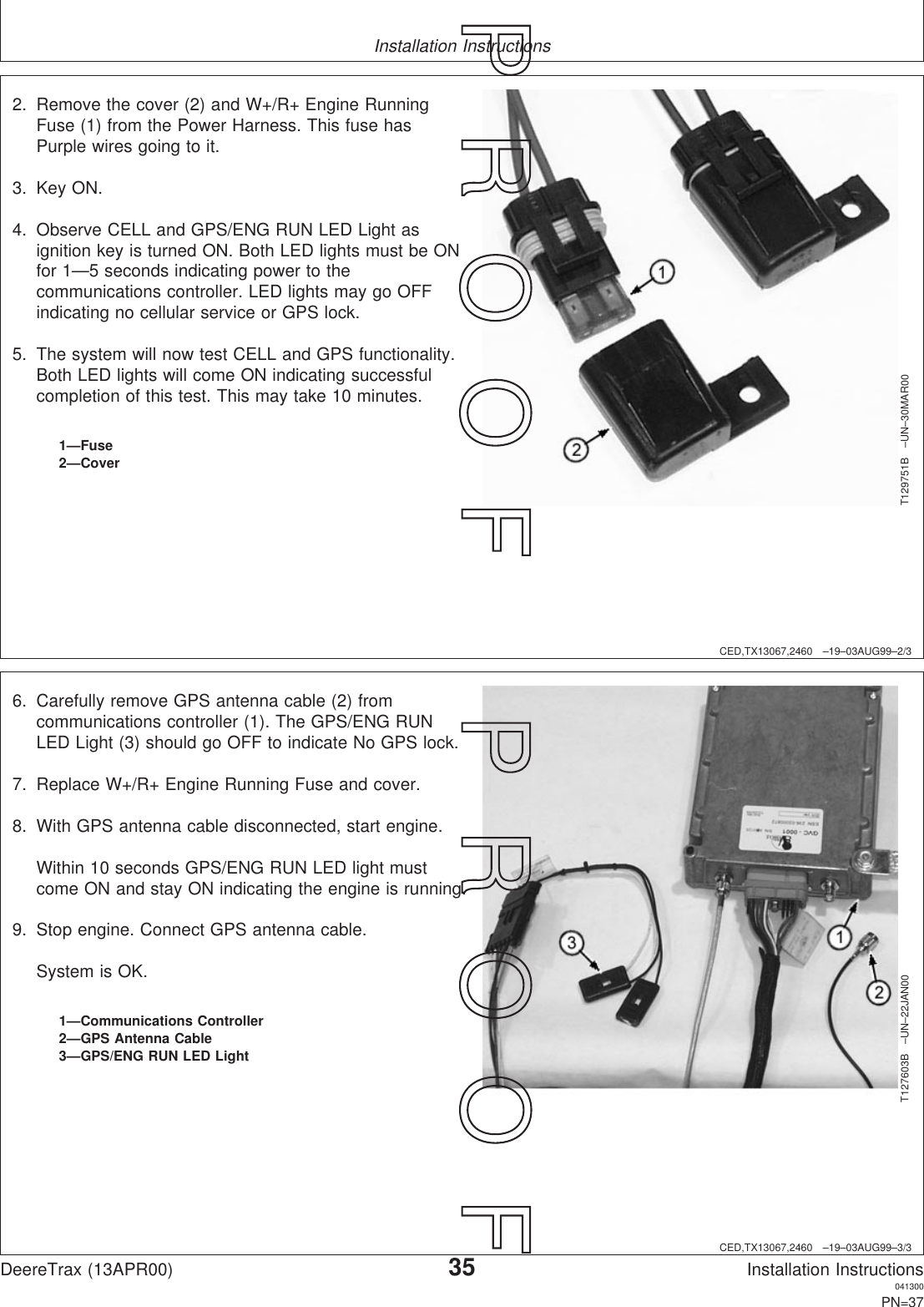 Installation InstructionsCED,TX13067,2460 –19–03AUG99–2/3T129751B –UN–30MAR001—Fuse2—Cover2. Remove the cover (2) and W+/R+ Engine RunningFuse (1) from the Power Harness. This fuse hasPurple wires going to it.3. Key ON.4. Observe CELL and GPS/ENG RUN LED Light asignition key is turned ON. Both LED lights must be ONfor 1—5 seconds indicating power to thecommunications controller. LED lights may go OFFindicating no cellular service or GPS lock.5. The system will now test CELL and GPS functionality.Both LED lights will come ON indicating successfulcompletion of this test. This may take 10 minutes.CED,TX13067,2460 –19–03AUG99–3/3T127603B –UN–22JAN001—Communications Controller2—GPS Antenna Cable3—GPS/ENG RUN LED Light6. Carefully remove GPS antenna cable (2) fromcommunications controller (1). The GPS/ENG RUNLED Light (3) should go OFF to indicate No GPS lock.7. Replace W+/R+ Engine Running Fuse and cover.8. With GPS antenna cable disconnected, start engine.Within 10 seconds GPS/ENG RUN LED light mustcome ON and stay ON indicating the engine is running.9. Stop engine. Connect GPS antenna cable.System is OK.DeereTrax (13APR00)35Installation Instructions041300PN=37P  R  O  O  F      P  R  O  O  F