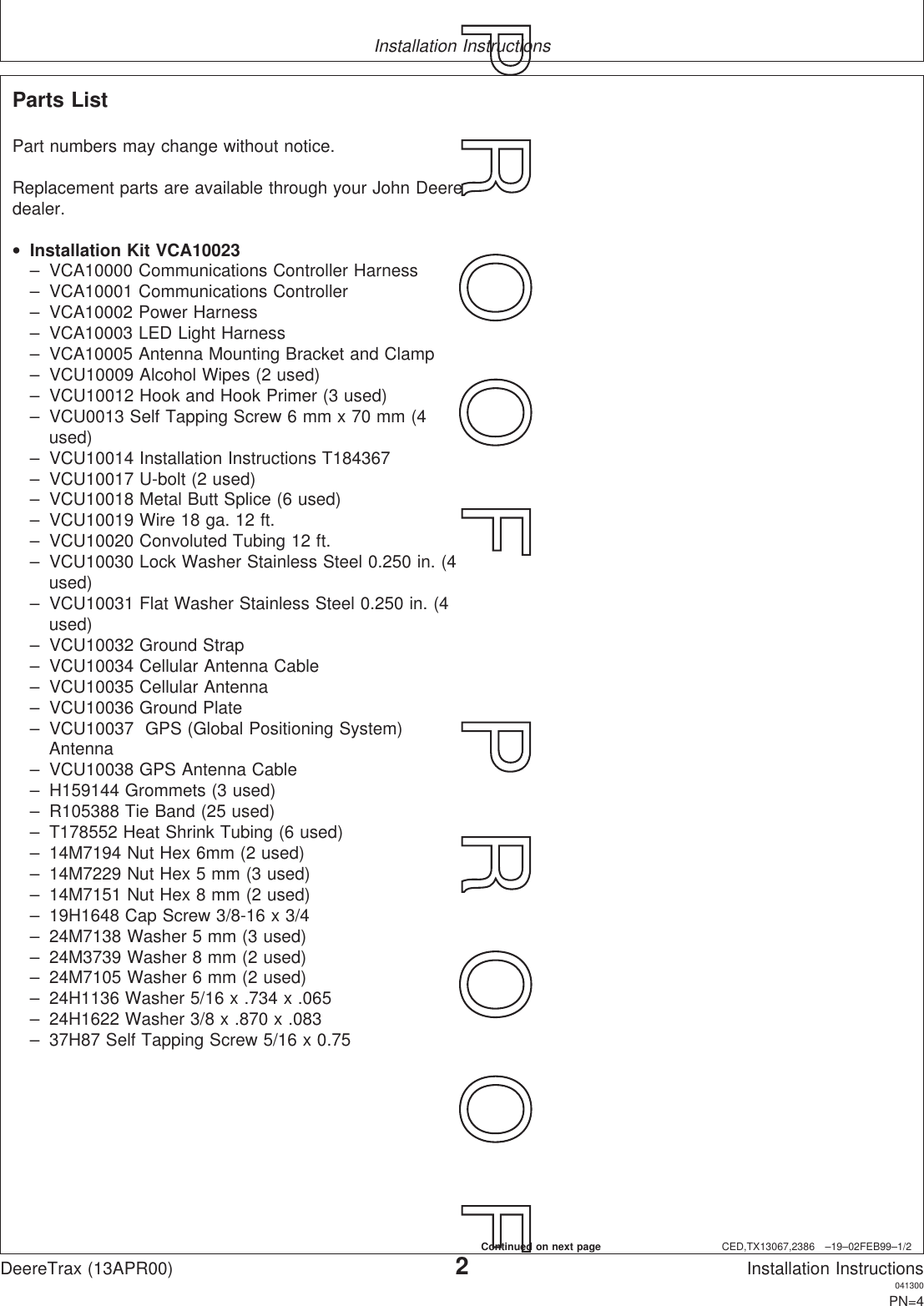 Installation InstructionsCED,TX13067,2386 –19–02FEB99–1/2Parts ListPart numbers may change without notice.Replacement parts are available through your John Deeredealer.•Installation Kit VCA10023– VCA10000 Communications Controller Harness– VCA10001 Communications Controller– VCA10002 Power Harness– VCA10003 LED Light Harness– VCA10005 Antenna Mounting Bracket and Clamp– VCU10009 Alcohol Wipes (2 used)– VCU10012 Hook and Hook Primer (3 used)– VCU0013 Self Tapping Screw 6 mm x 70 mm (4used)– VCU10014 Installation Instructions T184367– VCU10017 U-bolt (2 used)– VCU10018 Metal Butt Splice (6 used)– VCU10019 Wire 18 ga. 12 ft.– VCU10020 Convoluted Tubing 12 ft.– VCU10030 Lock Washer Stainless Steel 0.250 in. (4used)– VCU10031 Flat Washer Stainless Steel 0.250 in. (4used)– VCU10032 Ground Strap– VCU10034 Cellular Antenna Cable– VCU10035 Cellular Antenna– VCU10036 Ground Plate– VCU10037 GPS (Global Positioning System)Antenna– VCU10038 GPS Antenna Cable– H159144 Grommets (3 used)– R105388 Tie Band (25 used)– T178552 Heat Shrink Tubing (6 used)– 14M7194 Nut Hex 6mm (2 used)– 14M7229 Nut Hex 5 mm (3 used)– 14M7151 Nut Hex 8 mm (2 used)– 19H1648 Cap Screw 3/8-16 x 3/4– 24M7138 Washer 5 mm (3 used)– 24M3739 Washer 8 mm (2 used)– 24M7105 Washer 6 mm (2 used)– 24H1136 Washer 5/16 x .734 x .065– 24H1622 Washer 3/8 x .870 x .083– 37H87 Self Tapping Screw 5/16 x 0.75DeereTrax (13APR00)2Installation Instructions041300PN=4P  R  O  O  F      P  R  O  O  FContinued on next page