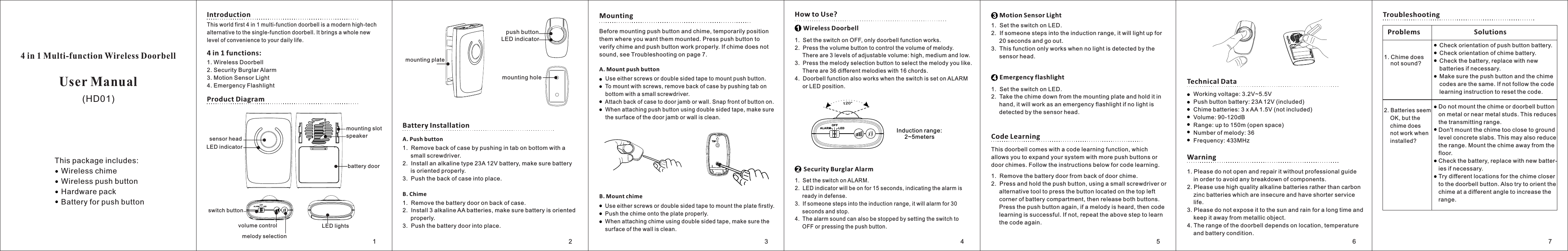 4 in 1 Multi-function Wireless DoorbellUser ManualThis world first 4 in 1 multi-function doorbell is a modern high-tech alternative to the single-function doorbell. It brings a whole new level of convenience to your daily life.1.  Set the switch on ALARM. 2.  LED indicator will be on for 15 seconds, indicating the alarm is      ready in defense. 3.  If someone steps into the induction range, it will alarm for 30      seconds and stop.4.  The alarm sound can also be stopped by setting the switch to       OFF or pressing the push button.Introduction 1. Wireless Doorbell2. Security Burglar Alarm 3. Motion Sensor Light4. Emergency FlashlightProduct Diagram    Security Burglar Alarm       Motion Sensor Light1.  Set the switch on LED. 2.  If someone steps into the induction range, it will light up for      20 seconds and go out.3.  This function only works when no light is detected by the      sensor head.      Emergency flashlight1.  Set the switch on LED. 2.  Take the chime down from the mounting plate and hold it in      hand, it will work as an emergency flashlight if no light is      detected by the sensor head.Code LearningThis doorbell comes with a code learning function, which allows you to expand your system with more push buttons or door chimes. Follow the instructions below for code learning. 1.  Remove the battery door from back of door chime. 2.  Press and hold the push button, using a small screwdriver or      alternative tool to press the button located on the top left      corner of battery compartment, then release both buttons.      Press the push button again, if a melody is heard, then code      learning is successful. If not, repeat the above step to learn      the code again.Technical Datamounting holeLED indicatorpush buttonmounting plateLED lightssensor headLED indicatormounting slotbattery doorspeakerBattery InstallationA. Push button1.  Remove back of case by pushing in tab on bottom with a          small screwdriver.2.  Install an alkaline type 23A 12V battery, make sure battery     is oriented properly. 3.  Push the back of case into place. B. Chime1.  Remove the battery door on back of case.2.  Install 3 alkaline AA batteries, make sure battery is oriented      properly. 3.  Push the battery door into place.MountingBefore mounting push button and chime, temporarily position them where you want them mounted. Press push button to verify chime and push button work properly. If chime does not sound, see Troubleshooting on page 7.A. Mount push buttonB. Mount chimeHow to Use?   Wireless Doorbell1.  Set the switch on OFF, only doorbell function works. 2.  Press the volume button to control the volume of melody.           There are 3 levels of adjustable volume: high, medium and low. 3.  Press the melody selection button to select the melody you like.      There are 36 different melodies with 16 chords.4.  Doorbell function also works when the switch is set on ALARM     or LED position.4 in 1 functions:  This package includes:    Wireless chime    Wireless push button    Hardware pack    Battery for push buttonALARMOF FLE D   120°       Induction range:             2~5meters Warning1. Please do not open and repair it without professional guide     in order to avoid any breakdown of components. 2. Please use high quality alkaline batteries rather than carbon     zinc batteries which are insecure and have shorter service     life. 3. Please do not expose it to the sun and rain for a long time and     keep it away from metallic object. 4. The range of the doorbell depends on location, temperature     and battery condition.TroubleshootingProblems Solutions1. Chime does     not sound?2. Batteries seem     OK, but the     chime does     not work when    installed?switch buttonALA RMOFFLEDvolume controlmelody selectionDo not mount the chime or doorbell button on metal or near metal studs. This reduces the transmitting range.Don&apos;t mount the chime too close to ground level concrete slabs. This may also reduce the range. Mount the chime away from thefloor.Check the battery, replace with new batter- ies if necessary.Try different locations for the chime closer to the doorbell button. Also try to orient thechime at a different angle to increase the range.  Check orientation of push button battery.  Check orientation of chime battery.  Check the battery, replace with new   batteries if necessary.  Make sure the push button and the chime   codes are the same. If not follow the code   learning instruction to reset the code.  Working voltage: 3.2V~5.5V Push button battery: 23A 12V (included) Chime batteries: 3 x AA 1.5V (not included) Volume: 90-120dB Range: up to 150m (open space) Number of melody: 36 Frequency: 433MHz   Use either screws or double sided tape to mount the plate firstly.   Push the chime onto the plate properly.    When attaching chime using double sided tape, make sure the    surface of the wall is clean.     Use either screws or double sided tape to mount push button.     To mount with screws, remove back of case by pushing tab on      bottom with a small screwdriver.     Attach back of case to door jamb or wall. Snap front of button on.       When attaching push button using double sided tape, make sure      the surface of the door jamb or wall is clean.(HD01)12341234567