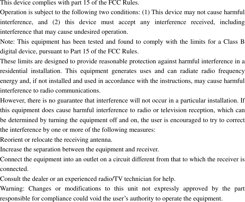 This device complies with part 15 of the FCC Rules.  Operation is subject to the following two conditions: (1) This device may not cause harmful interference, and (2) this device must accept any interference received, including interference that may cause undesired operation. Note: This equipment has been tested and found to comply with the limits for a Class B digital device, pursuant to Part 15 of the FCC Rules. These limits are designed to provide reasonable protection against harmful interference in a residential installation. This equipment generates uses and can radiate radio frequency energy and, if not installed and used in accordance with the instructions, may cause harmful interference to radio communications. However, there is no guarantee that interference will not occur in a particular installation. If this equipment does cause harmful interference to radio or television reception, which can be determined by turning the equipment off and on, the user is encouraged to try to correct the interference by one or more of the following measures: Reorient or relocate the receiving antenna. Increase the separation between the equipment and receiver. Connect the equipment into an outlet on a circuit different from that to which the receiver is connected. Consult the dealer or an experienced radio/TV technician for help. Warning: Changes or modifications to this unit not expressly approved by the part responsible for compliance could void the user’s authority to operate the equipment.  