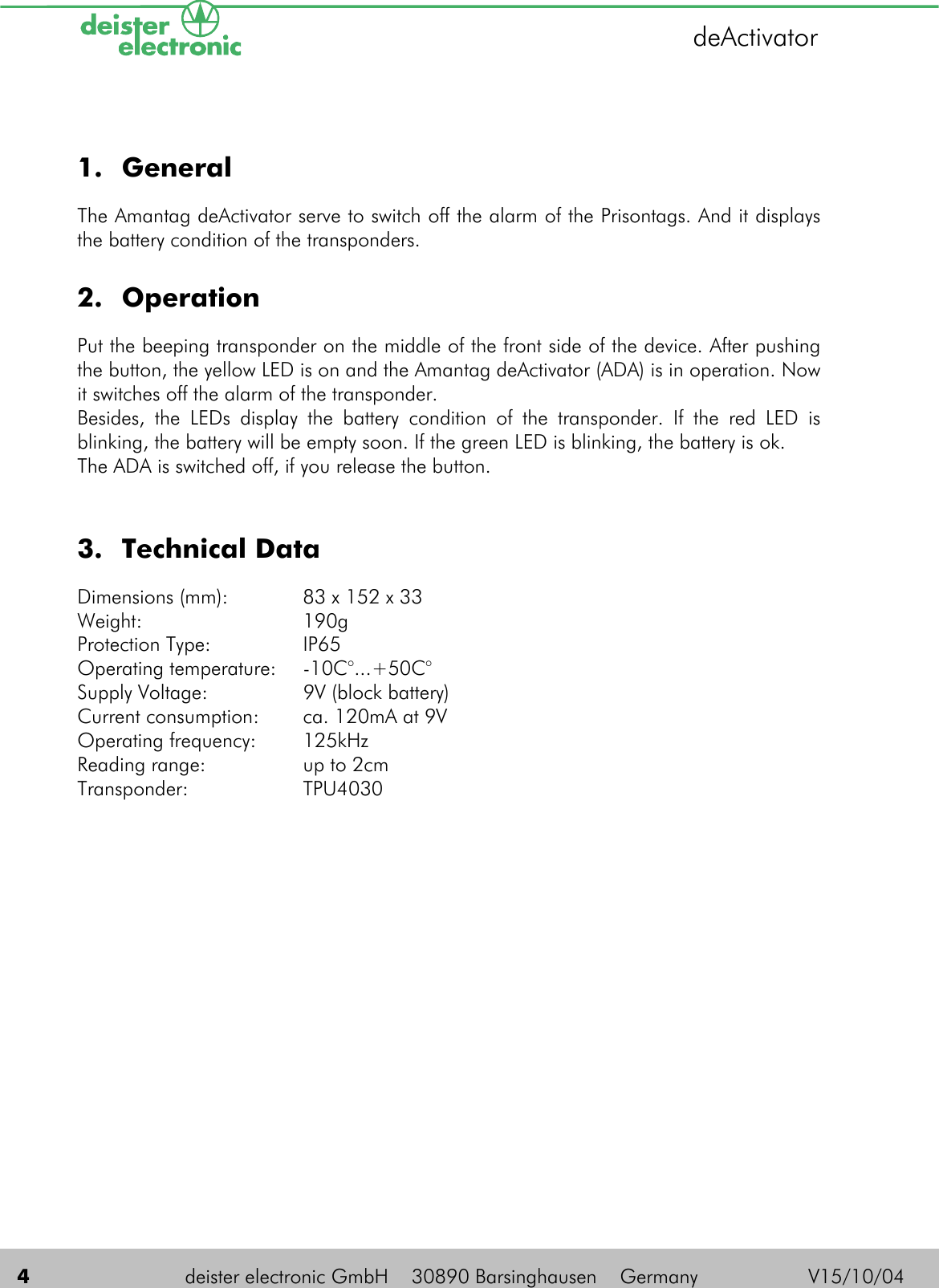    4  deister electronic GmbH    30890 Barsinghausen    Germany          V15/10/04 deActivator 1. General The Amantag deActivator serve to switch off the alarm of the Prisontags. And it displays the battery condition of the transponders.  2. Operation Put the beeping transponder on the middle of the front side of the device. After pushing the button, the yellow LED is on and the Amantag deActivator (ADA) is in operation. Now it switches off the alarm of the transponder.  Besides, the LEDs display the battery condition of the transponder. If the red LED is blinking, the battery will be empty soon. If the green LED is blinking, the battery is ok. The ADA is switched off, if you release the button.  3. Technical Data Dimensions (mm):  83 x 152 x 33  Weight: 190g Protection Type:  IP65 Operating temperature:  -10C°...+50C° Supply Voltage:  9V (block battery) Current consumption:  ca. 120mA at 9V Operating frequency:  125kHz Reading range:  up to 2cm Transponder: TPU4030  