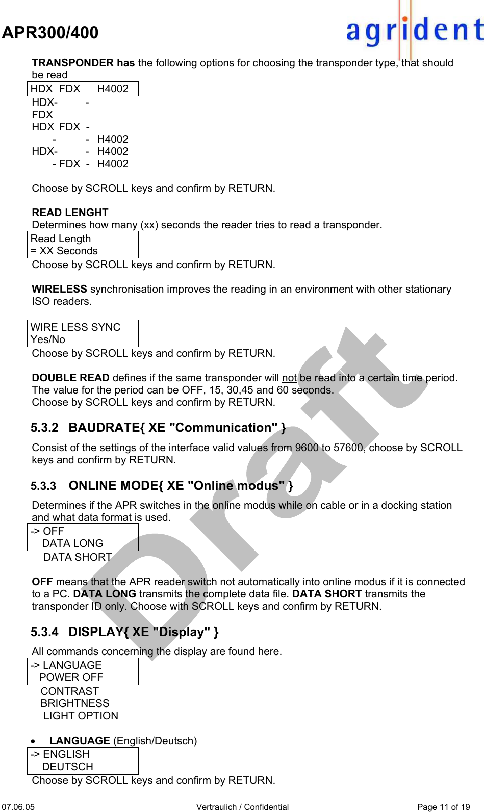    APR300/400  07.06.05  Vertraulich / Confidential  Page 11 of 19  TRANSPONDER has the following options for choosing the transponder type, that should  be read HDX FDX  H4002 HDX-          -   FDX HDX  FDX  -          -          -  H4002 HDX-          -  H4002        - FDX  -  H4002  Choose by SCROLL keys and confirm by RETURN.  READ LENGHT  Determines how many (xx) seconds the reader tries to read a transponder. Read Length   = XX Seconds Choose by SCROLL keys and confirm by RETURN.  WIRELESS synchronisation improves the reading in an environment with other stationary ISO readers.  WIRE LESS SYNC Yes/No Choose by SCROLL keys and confirm by RETURN.  DOUBLE READ defines if the same transponder will not be read into a certain time period. The value for the period can be OFF, 15, 30,45 and 60 seconds. Choose by SCROLL keys and confirm by RETURN.  5.3.2  BAUDRATE{ XE &quot;Communication&quot; } Consist of the settings of the interface valid values from 9600 to 57600, choose by SCROLL keys and confirm by RETURN.  5.3.3  ONLINE MODE{ XE &quot;Online modus&quot; } Determines if the APR switches in the online modus while on cable or in a docking station and what data format is used. -&gt; OFF     DATA LONG     DATA SHORT  OFF means that the APR reader switch not automatically into online modus if it is connected to a PC. DATA LONG transmits the complete data file. DATA SHORT transmits the transponder ID only. Choose with SCROLL keys and confirm by RETURN.  5.3.4 DISPLAY{ XE &quot;Display&quot; } All commands concerning the display are found here. -&gt; LANGUAGE    POWER OFF    CONTRAST    BRIGHTNESS     LIGHT OPTION  •  LANGUAGE (English/Deutsch) -&gt; ENGLISH     DEUTSCH Choose by SCROLL keys and confirm by RETURN.  