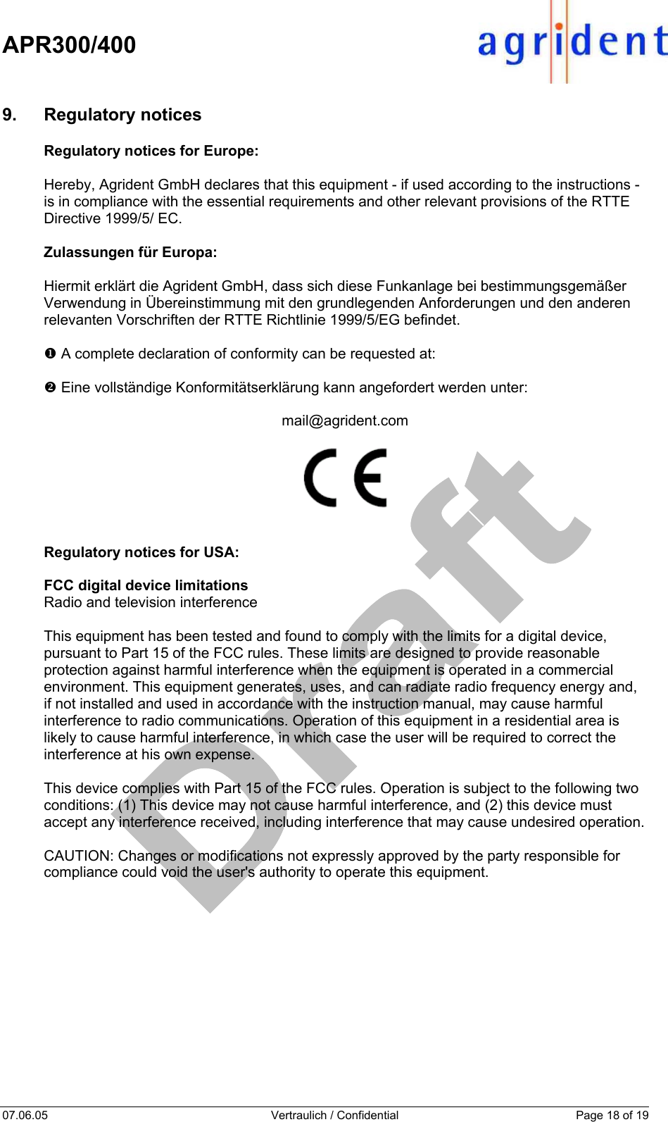    APR300/400  07.06.05  Vertraulich / Confidential  Page 18 of 19  9. Regulatory notices Regulatory notices for Europe:   Hereby, Agrident GmbH declares that this equipment - if used according to the instructions - is in compliance with the essential requirements and other relevant provisions of the RTTE Directive 1999/5/ EC.  Zulassungen für Europa:  Hiermit erklärt die Agrident GmbH, dass sich diese Funkanlage bei bestimmungsgemäßer Verwendung in Übereinstimmung mit den grundlegenden Anforderungen und den anderen relevanten Vorschriften der RTTE Richtlinie 1999/5/EG befindet.  X A complete declaration of conformity can be requested at:  Y Eine vollständige Konformitätserklärung kann angefordert werden unter:  mail@agrident.com     Regulatory notices for USA:  FCC digital device limitations Radio and television interference  This equipment has been tested and found to comply with the limits for a digital device, pursuant to Part 15 of the FCC rules. These limits are designed to provide reasonable protection against harmful interference when the equipment is operated in a commercial environment. This equipment generates, uses, and can radiate radio frequency energy and, if not installed and used in accordance with the instruction manual, may cause harmful interference to radio communications. Operation of this equipment in a residential area is likely to cause harmful interference, in which case the user will be required to correct the interference at his own expense.  This device complies with Part 15 of the FCC rules. Operation is subject to the following two conditions: (1) This device may not cause harmful interference, and (2) this device must accept any interference received, including interference that may cause undesired operation.  CAUTION: Changes or modifications not expressly approved by the party responsible for compliance could void the user&apos;s authority to operate this equipment. 