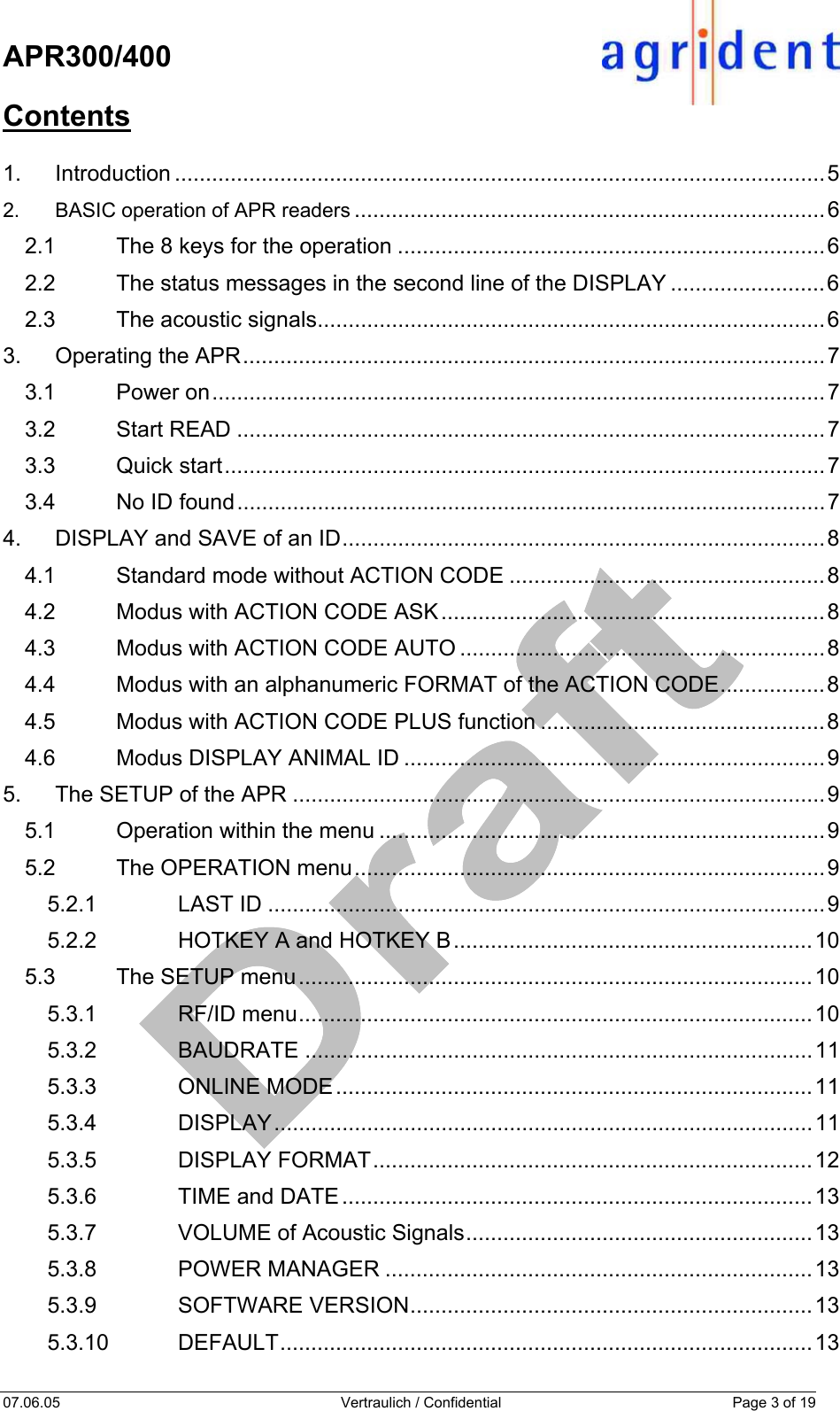    APR300/400  07.06.05  Vertraulich / Confidential  Page 3 of 19  Contents  1. Introduction .........................................................................................................5 2. BASIC operation of APR readers ............................................................................6 2.1 The 8 keys for the operation .....................................................................6 2.2 The status messages in the second line of the DISPLAY .........................6 2.3 The acoustic signals..................................................................................6 3. Operating the APR..............................................................................................7 3.1 Power on...................................................................................................7 3.2 Start READ ...............................................................................................7 3.3 Quick start.................................................................................................7 3.4 No ID found...............................................................................................7 4. DISPLAY and SAVE of an ID..............................................................................8 4.1 Standard mode without ACTION CODE ...................................................8 4.2 Modus with ACTION CODE ASK..............................................................8 4.3 Modus with ACTION CODE AUTO ...........................................................8 4.4 Modus with an alphanumeric FORMAT of the ACTION CODE.................8 4.5 Modus with ACTION CODE PLUS function ..............................................8 4.6 Modus DISPLAY ANIMAL ID ....................................................................9 5. The SETUP of the APR ......................................................................................9 5.1 Operation within the menu ........................................................................9 5.2 The OPERATION menu............................................................................9 5.2.1 LAST ID ..........................................................................................9 5.2.2 HOTKEY A and HOTKEY B..........................................................10 5.3 The SETUP menu...................................................................................10 5.3.1 RF/ID menu...................................................................................10 5.3.2 BAUDRATE ..................................................................................11 5.3.3 ONLINE MODE.............................................................................11 5.3.4 DISPLAY.......................................................................................11 5.3.5 DISPLAY FORMAT.......................................................................12 5.3.6 TIME and DATE............................................................................13 5.3.7 VOLUME of Acoustic Signals........................................................13 5.3.8 POWER MANAGER .....................................................................13 5.3.9 SOFTWARE VERSION.................................................................13 5.3.10 DEFAULT......................................................................................13 