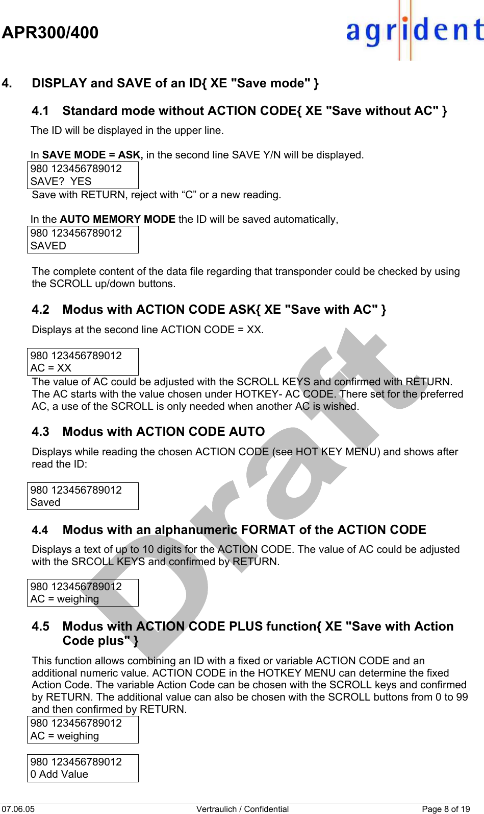    APR300/400  07.06.05  Vertraulich / Confidential  Page 8 of 19  4.  DISPLAY and SAVE of an ID{ XE &quot;Save mode&quot; } 4.1  Standard mode without ACTION CODE{ XE &quot;Save without AC&quot; } The ID will be displayed in the upper line.  In SAVE MODE = ASK, in the second line SAVE Y/N will be displayed. 980 123456789012 SAVE?  YES   Save with RETURN, reject with “C” or a new reading.  In the AUTO MEMORY MODE the ID will be saved automatically,  980 123456789012  SAVED  The complete content of the data file regarding that transponder could be checked by using the SCROLL up/down buttons.  4.2  Modus with ACTION CODE ASK{ XE &quot;Save with AC&quot; } Displays at the second line ACTION CODE = XX.  980 123456789012 AC = XX The value of AC could be adjusted with the SCROLL KEYS and confirmed with RETURN. The AC starts with the value chosen under HOTKEY- AC CODE. There set for the preferred AC, a use of the SCROLL is only needed when another AC is wished.  4.3  Modus with ACTION CODE AUTO Displays while reading the chosen ACTION CODE (see HOT KEY MENU) and shows after read the ID:  980 123456789012 Saved  4.4  Modus with an alphanumeric FORMAT of the ACTION CODE Displays a text of up to 10 digits for the ACTION CODE. The value of AC could be adjusted with the SRCOLL KEYS and confirmed by RETURN.  980 123456789012 AC = weighing  4.5  Modus with ACTION CODE PLUS function{ XE &quot;Save with Action Code plus&quot; } This function allows combining an ID with a fixed or variable ACTION CODE and an additional numeric value. ACTION CODE in the HOTKEY MENU can determine the fixed Action Code. The variable Action Code can be chosen with the SCROLL keys and confirmed by RETURN. The additional value can also be chosen with the SCROLL buttons from 0 to 99 and then confirmed by RETURN. 980 123456789012 AC = weighing  980 123456789012 0 Add Value  
