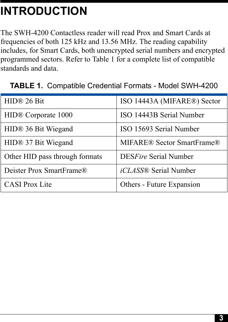 3Tyco CONFIDENTIALINTRODUCTIONThe SWH-4200 Contactless reader will read Prox and Smart Cards at frequencies of both 125 kHz and 13.56 MHz. The reading capability includes, for Smart Cards, both unencrypted serial numbers and encrypted programmed sectors. Refer to Table 1 for a complete list of compatible standards and data.TABLE 1. Compatible Credential Formats - Model SWH-4200HID® 26 Bit ISO 14443A (MIFARE®) SectorHID® Corporate 1000 ISO 14443B Serial NumberHID® 36 Bit Wiegand ISO 15693 Serial NumberHID® 37 Bit Wiegand MIFARE® Sector SmartFrame®Other HID pass through formats DESFire Serial NumberDeister Prox SmartFrame® iCLASS® Serial NumberCASI Prox Lite Others - Future Expansion