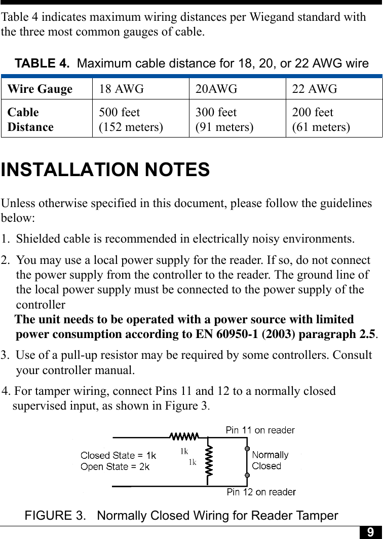 9Tyco CONFIDENTIALTable 4 indicates maximum wiring distances per Wiegand standard with the three most common gauges of cable.INSTALLATION NOTESUnless otherwise specified in this document, please follow the guidelines below:1. Shielded cable is recommended in electrically noisy environments.2. You may use a local power supply for the reader. If so, do not connect the power supply from the controller to the reader. The ground line of the local power supply must be connected to the power supply of the controller.                                         The unit needs to be operated with a power source with limited                                                                                     power consumption according to EN 60950-1 (2003) paragraph 2.5.                                                                                     3. Use of a pull-up resistor may be required by some controllers. Consult                                                                                      your controller manual.                                                                                                                           4. For tamper wiring, connect Pins 11 and 12 to a normally closed                                                                                                                           supervised input, as shown in Figure 3.                                                                                                                                                  FIGURE 3.  Normally Closed Wiring for Reader TamperTABLE 4. Maximum cable distance for 18, 20, or 22 AWG wireWire Gauge 18 AWG 20AWG 22 AWGCable Distance500 feet (152 meters)300 feet(91 meters)200 feet(61 meters)