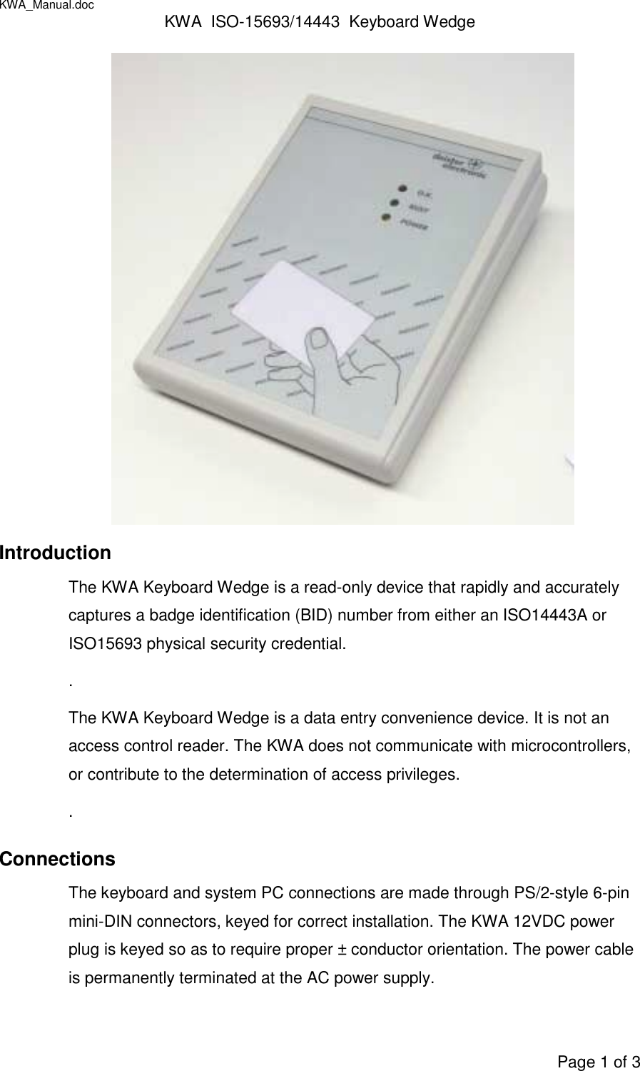 KWA_Manual.doc KWA  ISO-15693/14443  Keyboard WedgePage 1 of 3IntroductionThe KWA Keyboard Wedge is a read-only device that rapidly and accuratelycaptures a badge identification (BID) number from either an ISO14443A orISO15693 physical security credential..The KWA Keyboard Wedge is a data entry convenience device. It is not anaccess control reader. The KWA does not communicate with microcontrollers,or contribute to the determination of access privileges..ConnectionsThe keyboard and system PC connections are made through PS/2-style 6-pinmini-DIN connectors, keyed for correct installation. The KWA 12VDC powerplug is keyed so as to require proper ± conductor orientation. The power cableis permanently terminated at the AC power supply.