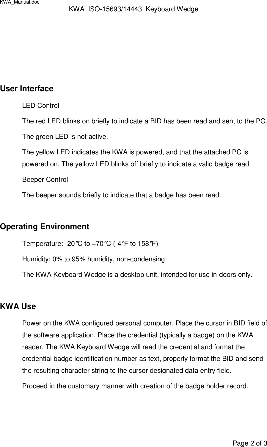 KWA_Manual.doc KWA  ISO-15693/14443  Keyboard WedgePage 2 of 3User InterfaceLED ControlThe red LED blinks on briefly to indicate a BID has been read and sent to the PC.The green LED is not active.The yellow LED indicates the KWA is powered, and that the attached PC ispowered on. The yellow LED blinks off briefly to indicate a valid badge read.Beeper ControlThe beeper sounds briefly to indicate that a badge has been read.Operating EnvironmentTemperature: -20°C to +70°C (-4°F to 158°F)Humidity: 0% to 95% humidity, non-condensingThe KWA Keyboard Wedge is a desktop unit, intended for use in-doors only.KWA UsePower on the KWA configured personal computer. Place the cursor in BID field ofthe software application. Place the credential (typically a badge) on the KWAreader. The KWA Keyboard Wedge will read the credential and format thecredential badge identification number as text, properly format the BID and sendthe resulting character string to the cursor designated data entry field.Proceed in the customary manner with creation of the badge holder record.