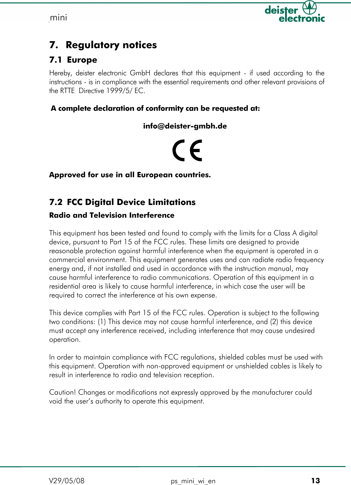   proxSafe mini mini  7. Regulatory notices 7.1 Europe Hereby, deister electronic GmbH declares that this equipment - if used according to the instructions - is in compliance with the essential requirements and other relevant provisions of the RTTE  Directive 1999/5/ EC.  A complete declaration of conformity can be requested at:  info@deister-gmbh.de    Approved for use in all European countries.   7.2 FCC Digital Device Limitations Radio and Television Interference  This equipment has been tested and found to comply with the limits for a Class A digital device, pursuant to Part 15 of the FCC rules. These limits are designed to provide reasonable protection against harmful interference when the equipment is operated in a commercial environment. This equipment generates uses and can radiate radio frequency energy and, if not installed and used in accordance with the instruction manual, may cause harmful interference to radio communications. Operation of this equipment in a residential area is likely to cause harmful interference, in which case the user will be required to correct the interference at his own expense.  This device complies with Part 15 of the FCC rules. Operation is subject to the following two conditions: (1) This device may not cause harmful interference, and (2) this device must accept any interference received, including interference that may cause undesired operation.  In order to maintain compliance with FCC regulations, shielded cables must be used with this equipment. Operation with non-approved equipment or unshielded cables is likely to result in interference to radio and television reception.  Caution! Changes or modifications not expressly approved by the manufacturer could void the user’s authority to operate this equipment. V29/05/08 ps_mini_wi_en         13 