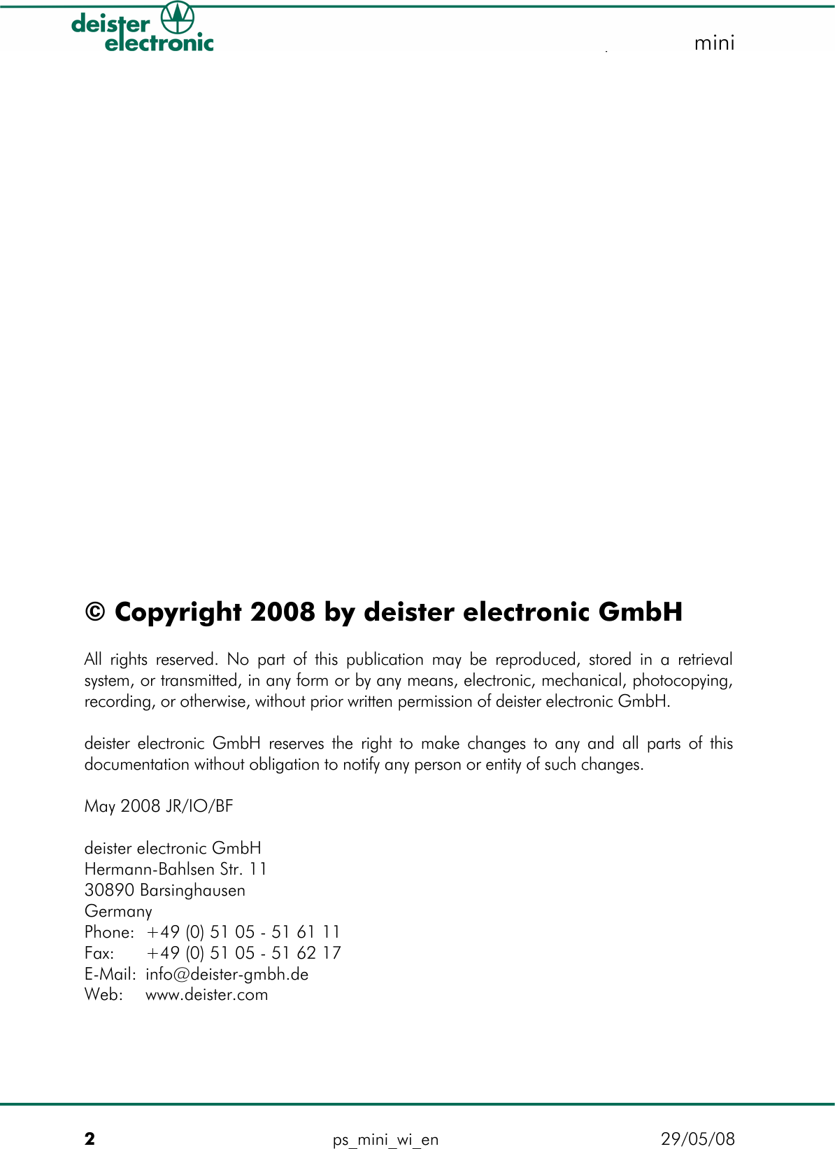   proxSafe minimini                 © Copyright 2008 by deister electronic GmbH  All rights reserved. No part of this publication may be reproduced, stored in a retrieval system, or transmitted, in any form or by any means, electronic, mechanical, photocopying, recording, or otherwise, without prior written permission of deister electronic GmbH.  deister electronic GmbH reserves the right to make changes to any and all parts of this documentation without obligation to notify any person or entity of such changes.  May 2008 JR/IO/BF  deister electronic GmbH Hermann-Bahlsen Str. 11  30890 Barsinghausen Germany Phone:  +49 (0) 51 05 - 51 61 11 Fax:  +49 (0) 51 05 - 51 62 17 E-Mail: info@deister-gmbh.de Web:  www.deister.com   2  ps_mini_wi_en  29/05/08 