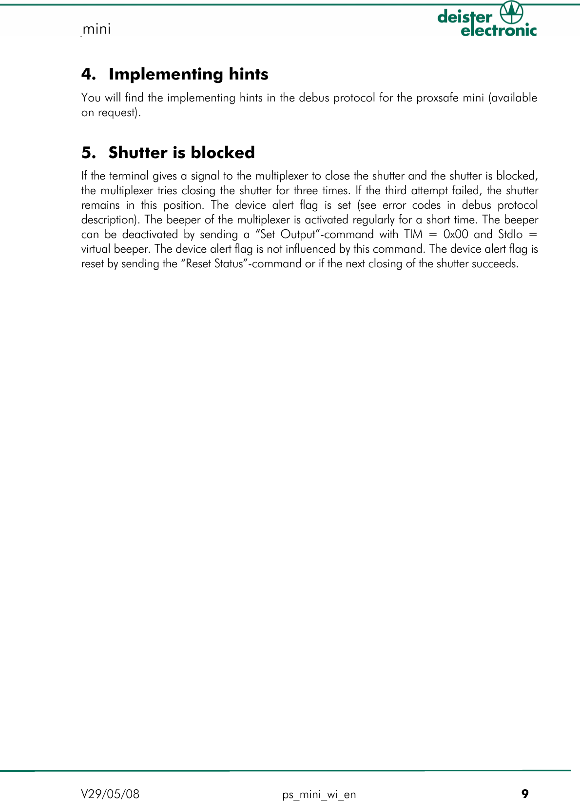   proxSafe mini mini  4. Implementing hints You will find the implementing hints in the debus protocol for the proxsafe mini (available on request).   5. Shutter is blocked If the terminal gives a signal to the multiplexer to close the shutter and the shutter is blocked, the multiplexer tries closing the shutter for three times. If the third attempt failed, the shutter remains in this position. The device alert flag is set (see error codes in debus protocol description). The beeper of the multiplexer is activated regularly for a short time. The beeper can be deactivated by sending a “Set Output”-command with TIM = 0x00 and StdIo = virtual beeper. The device alert flag is not influenced by this command. The device alert flag is reset by sending the “Reset Status”-command or if the next closing of the shutter succeeds.                V29/05/08 ps_mini_wi_en         9 