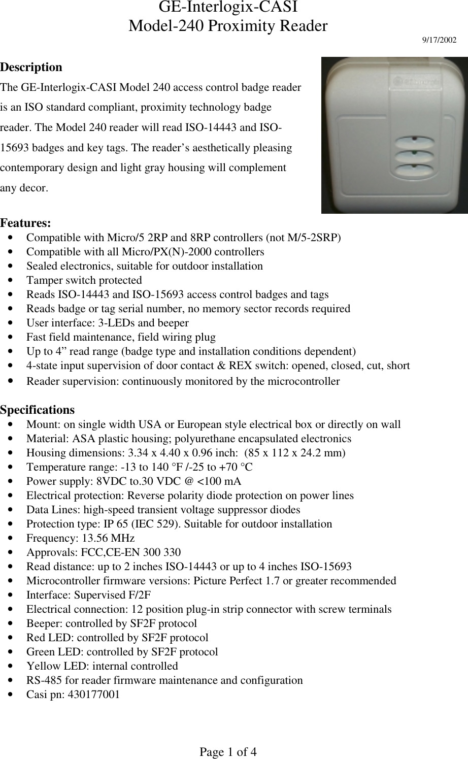 GE-Interlogix-CASIModel-240 Proximity Reader 9/17/2002Page 1 of 4DescriptionThe GE-Interlogix-CASI Model 240 access control badge readeris an ISO standard compliant, proximity technology badgereader. The Model 240 reader will read ISO-14443 and ISO-15693 badges and key tags. The reader’s aesthetically pleasingcontemporary design and light gray housing will complementany decor.Features:• Compatible with Micro/5 2RP and 8RP controllers (not M/5-2SRP)• Compatible with all Micro/PX(N)-2000 controllers• Sealed electronics, suitable for outdoor installation• Tamper switch protected• Reads ISO-14443 and ISO-15693 access control badges and tags• Reads badge or tag serial number, no memory sector records required• User interface: 3-LEDs and beeper• Fast field maintenance, field wiring plug• Up to 4” read range (badge type and installation conditions dependent)• 4-state input supervision of door contact &amp; REX switch: opened, closed, cut, short• Reader supervision: continuously monitored by the microcontrollerSpecifications• Mount: on single width USA or European style electrical box or directly on wall• Material: ASA plastic housing; polyurethane encapsulated electronics• Housing dimensions: 3.34 x 4.40 x 0.96 inch:  (85 x 112 x 24.2 mm)• Temperature range: -13 to 140 °F /-25 to +70 °C• Power supply: 8VDC to.30 VDC @ &lt;100 mA• Electrical protection: Reverse polarity diode protection on power lines• Data Lines: high-speed transient voltage suppressor diodes• Protection type: IP 65 (IEC 529). Suitable for outdoor installation• Frequency: 13.56 MHz• Approvals: FCC,CE-EN 300 330• Read distance: up to 2 inches ISO-14443 or up to 4 inches ISO-15693• Microcontroller firmware versions: Picture Perfect 1.7 or greater recommended• Interface: Supervised F/2F• Electrical connection: 12 position plug-in strip connector with screw terminals• Beeper: controlled by SF2F protocol• Red LED: controlled by SF2F protocol• Green LED: controlled by SF2F protocol• Yellow LED: internal controlled• RS-485 for reader firmware maintenance and configuration• Casi pn: 430177001