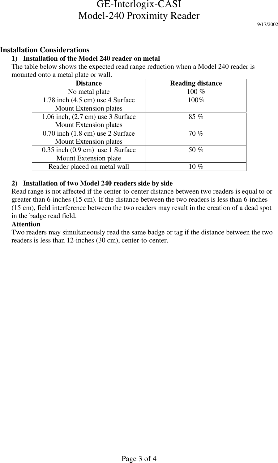 GE-Interlogix-CASIModel-240 Proximity Reader 9/17/2002Page 3 of 4Installation Considerations1) Installation of the Model 240 reader on metalThe table below shows the expected read range reduction when a Model 240 reader ismounted onto a metal plate or wall.Distance Reading distanceNo metal plate 100 %1.78 inch (4.5 cm) use 4 SurfaceMount Extension plates 100%1.06 inch, (2.7 cm) use 3 SurfaceMount Extension plates 85 %0.70 inch (1.8 cm) use 2 SurfaceMount Extension plates 70 %0.35 inch (0.9 cm)  use 1 SurfaceMount Extension plate 50 %Reader placed on metal wall 10 %2) Installation of two Model 240 readers side by sideRead range is not affected if the center-to-center distance between two readers is equal to orgreater than 6-inches (15 cm). If the distance between the two readers is less than 6-inches(15 cm), field interference between the two readers may result in the creation of a dead spotin the badge read field.AttentionTwo readers may simultaneously read the same badge or tag if the distance between the tworeaders is less than 12-inches (30 cm), center-to-center.