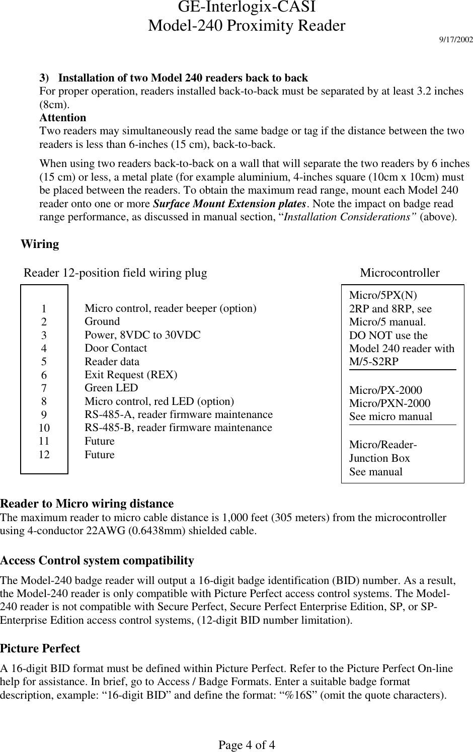 GE-Interlogix-CASIModel-240 Proximity Reader 9/17/2002Page 4 of 43) Installation of two Model 240 readers back to backFor proper operation, readers installed back-to-back must be separated by at least 3.2 inches(8cm).AttentionTwo readers may simultaneously read the same badge or tag if the distance between the tworeaders is less than 6-inches (15 cm), back-to-back.When using two readers back-to-back on a wall that will separate the two readers by 6 inches(15 cm) or less, a metal plate (for example aluminium, 4-inches square (10cm x 10cm) mustbe placed between the readers. To obtain the maximum read range, mount each Model 240reader onto one or more Surface Mount Extension plates. Note the impact on badge readrange performance, as discussed in manual section, “Installation Considerations” (above).Wiring Reader 12-position field wiring plug Microcontroller123456789101112Micro control, reader beeper (option)GroundPower, 8VDC to 30VDCDoor ContactReader dataExit Request (REX)Green LEDMicro control, red LED (option)RS-485-A, reader firmware maintenanceRS-485-B, reader firmware maintenanceFutureFutureMicro/5PX(N)2RP and 8RP, seeMicro/5 manual.DO NOT use theModel 240 reader withM/5-S2RPMicro/PX-2000Micro/PXN-2000See micro manualMicro/Reader-Junction BoxSee manualAccess Control system compatibilityThe Model-240 badge reader will output a 16-digit badge identification (BID) number. As a result,the Model-240 reader is only compatible with Picture Perfect access control systems. The Model-240 reader is not compatible with Secure Perfect, Secure Perfect Enterprise Edition, SP, or SP-Enterprise Edition access control systems, (12-digit BID number limitation).Picture PerfectA 16-digit BID format must be defined within Picture Perfect. Refer to the Picture Perfect On-linehelp for assistance. In brief, go to Access / Badge Formats. Enter a suitable badge formatdescription, example: “16-digit BID” and define the format: “%16S” (omit the quote characters).Reader to Micro wiring distanceThe maximum reader to micro cable distance is 1,000 feet (305 meters) from the microcontrollerusing 4-conductor 22AWG (0.6438mm) shielded cable.