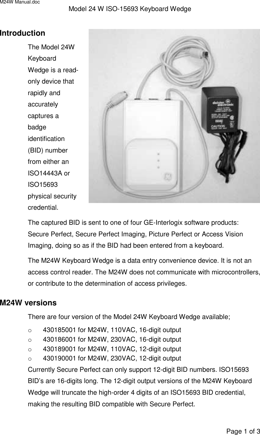 M24W Manual.doc Model 24 W ISO-15693 Keyboard WedgePage 1 of 3IntroductionThe Model 24WKeyboardWedge is a read-only device thatrapidly andaccuratelycaptures abadgeidentification(BID) numberfrom either anISO14443A orISO15693physical securitycredential.The captured BID is sent to one of four GE-Interlogix software products:Secure Perfect, Secure Perfect Imaging, Picture Perfect or Access VisionImaging, doing so as if the BID had been entered from a keyboard.The M24W Keyboard Wedge is a data entry convenience device. It is not anaccess control reader. The M24W does not communicate with microcontrollers,or contribute to the determination of access privileges.M24W versionsThere are four version of the Model 24W Keyboard Wedge available;o  430185001 for M24W, 110VAC, 16-digit outputo  430186001 for M24W, 230VAC, 16-digit outputo  430189001 for M24W, 110VAC, 12-digit outputo  430190001 for M24W, 230VAC, 12-digit outputCurrently Secure Perfect can only support 12-digit BID numbers. ISO15693BID’s are 16-digits long. The 12-digit output versions of the M24W KeyboardWedge will truncate the high-order 4 digits of an ISO15693 BID credential,making the resulting BID compatible with Secure Perfect.