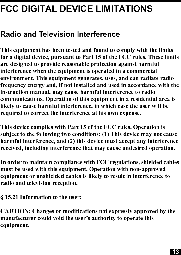 13FCC DIGITAL DEVICE LIMITATIONSRadio and Television Interference This equipment has been tested and found to comply with the limits for a digital device, pursuant to Part 15 of the FCC rules. These limits are designed to provide reasonable protection against harmful interference when the equipment is operated in a commercial environment. This equipment generates, uses, and can radiate radio frequency energy and, if not installed and used in accordance with the instruction manual, may cause harmful interference to radio communications. Operation of this equipment in a residential area is likely to cause harmful interference, in which case the user will be required to correct the interference at his own expense. This device complies with Part 15 of the FCC rules. Operation is subject to the following two conditions: (1) This device may not cause harmful interference, and (2) this device must accept any interference received, including interference that may cause undesired operation. In order to maintain compliance with FCC regulations, shielded cables must be used with this equipment. Operation with non-approved equipment or unshielded cables is likely to result in interference to radio and television reception. § 15.21 Information to the user: CAUTION: Changes or modifications not expressly approved by the manufacturer could void the user’s authority to operate this equipment.