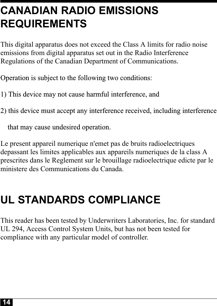 14CANADIAN RADIO EMISSIONS REQUIREMENTSThis digital apparatus does not exceed the Class A limits for radio noise emissions from digital apparatus set out in the Radio Interference Regulations of the Canadian Department of Communications.Operation is subject to the following two conditions:1) This device may not cause harmful interference, and2) this device must accept any interference received, including interference    that may cause undesired operation. Le present appareil numerique n&apos;emet pas de bruits radioelectriques depassant les limites applicables aux appareils numeriques de la class A prescrites dans le Reglement sur le brouillage radioelectrique edicte par le ministere des Communications du Canada.UL STANDARDS COMPLIANCEThis reader has been tested by Underwriters Laboratories, Inc. for standard UL 294, Access Control System Units, but has not been tested for compliance with any particular model of controller.