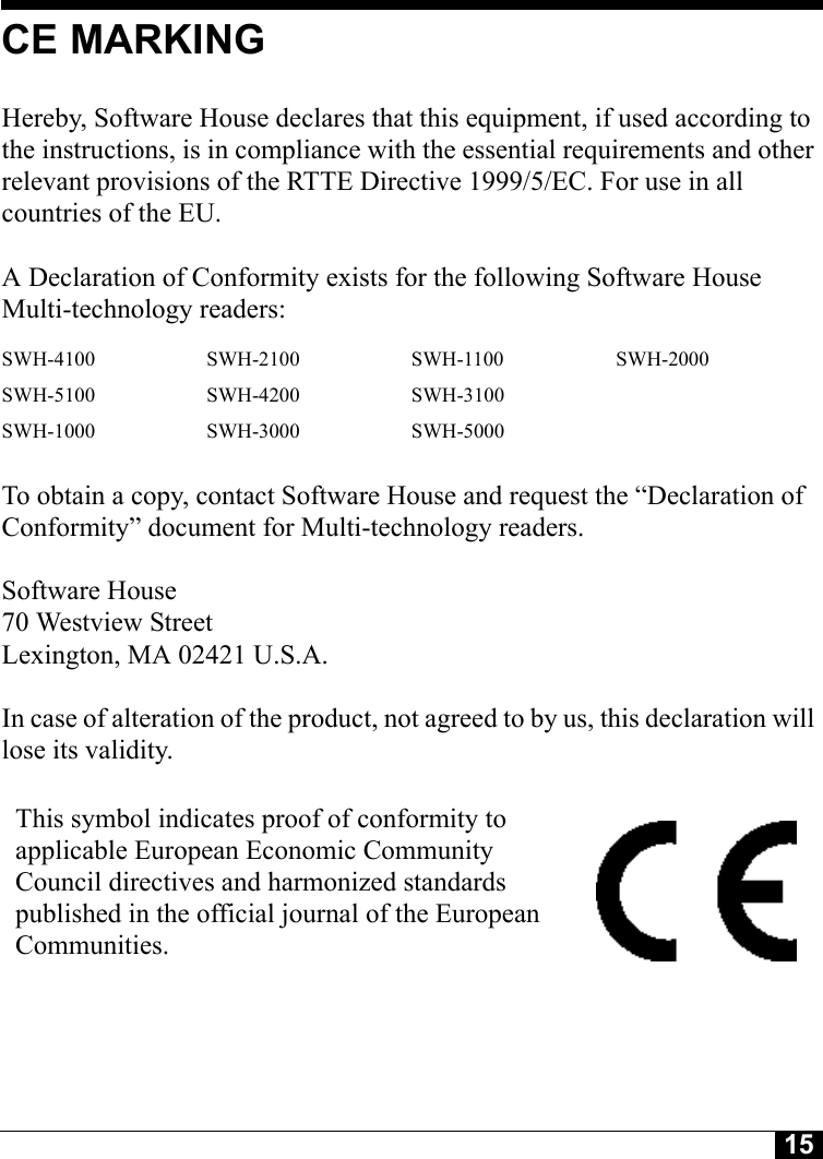 15CE MARKINGHereby, Software House declares that this equipment, if used according to the instructions, is in compliance with the essential requirements and other relevant provisions of the RTTE Directive 1999/5/EC. For use in all countries of the EU. A Declaration of Conformity exists for the following Software House Multi-technology readers: To obtain a copy, contact Software House and request the “Declaration of Conformity” document for Multi-technology readers.Software House70 Westview StreetLexington, MA 02421 U.S.A.In case of alteration of the product, not agreed to by us, this declaration will lose its validity.SWH-4100 SWH-2100 SWH-1100 SWH-2000SWH-5100 SWH-4200 SWH-3100SWH-1000 SWH-3000 SWH-5000This symbol indicates proof of conformity to applicable European Economic Community Council directives and harmonized standards published in the official journal of the European Communities.