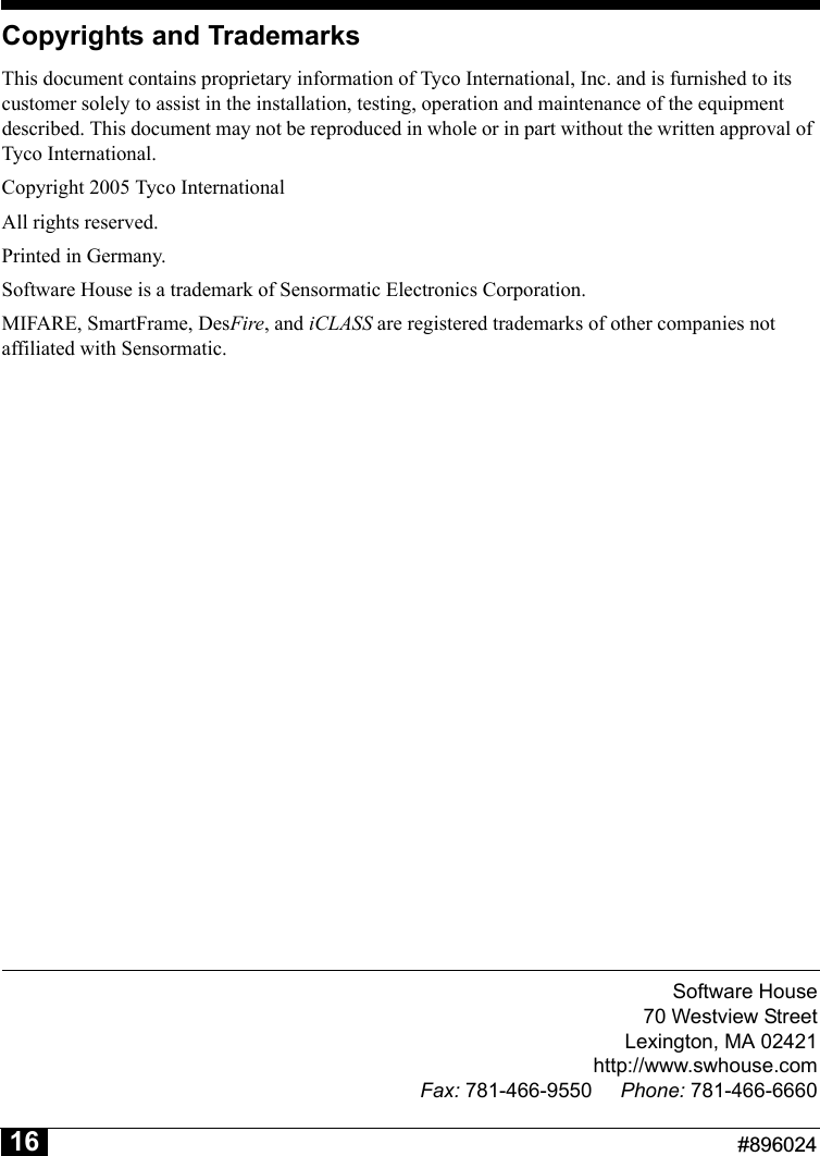 Software House70 Westview StreetLexington, MA 02421http://www.swhouse.comFax: 781-466-9550 Phone: 781-466-6660                                                          #89602416Copyrights and TrademarksThis document contains proprietary information of Tyco International, Inc. and is furnished to its customer solely to assist in the installation, testing, operation and maintenance of the equipment described. This document may not be reproduced in whole or in part without the written approval of Tyco International.Copyright 2005 Tyco InternationalAll rights reserved.Printed in Germany.Software House is a trademark of Sensormatic Electronics Corporation.MIFARE, SmartFrame, DesFire, and iCLASS are registered trademarks of other companies not affiliated with Sensormatic.