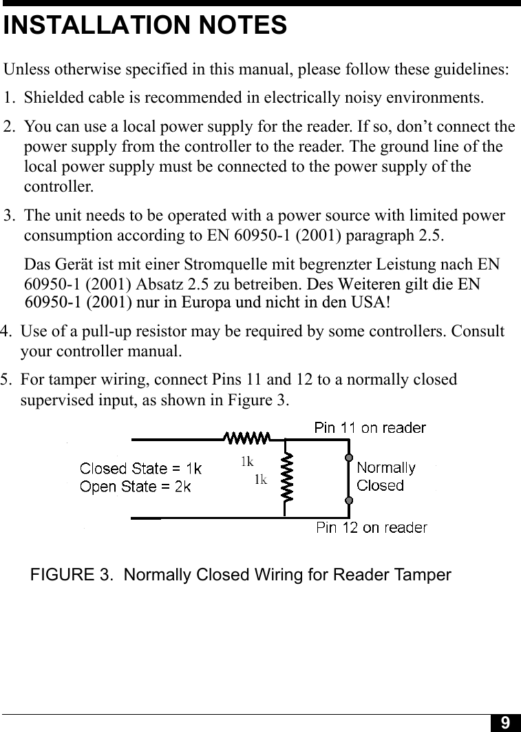 9INSTALLATION NOTESUnless otherwise specified in this manual, please follow these guidelines:1. Shielded cable is recommended in electrically noisy environments.2. You can use a local power supply for the reader. If so, don’t connect the power supply from the controller to the reader. The ground line of the local power supply must be connected to the power supply of the controller. 3. The unit needs to be operated with a power source with limited power consumption according to EN 60950-1 (2001) paragraph 2.5.Das Gerät ist mit einer Stromquelle mit begrenzter Leistung nach EN 60950-1 (2001) Absatz 2.5 zu betreiben. Des Weiteren gilt die EN      60950-1 (2001) nur in Europa und nicht in den USA!    4. Use of a pull-up resistor may be required by some controllers. Consult     your controller manual.    5. For tamper wiring, connect Pins 11 and 12 to a normally closed     supervised input, as shown in Figure 3.FIGURE 3. Normally Closed Wiring for Reader Tamper