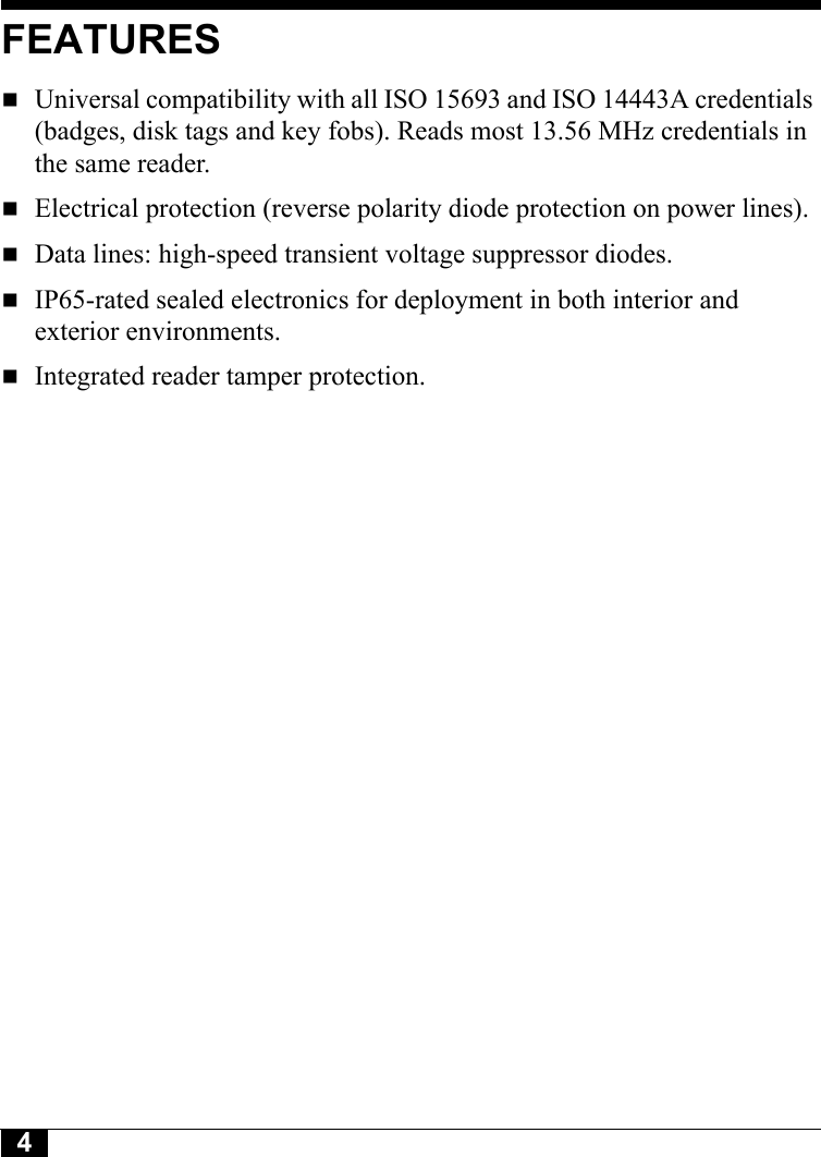 4FEATURESUniversal compatibility with all ISO 15693 and ISO 14443A credentials (badges, disk tags and key fobs). Reads most 13.56 MHz credentials in the same reader.Electrical protection (reverse polarity diode protection on power lines).Data lines: high-speed transient voltage suppressor diodes.IP65-rated sealed electronics for deployment in both interior and exterior environments.Integrated reader tamper protection.