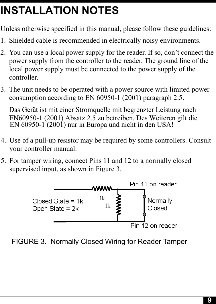 9INSTALLATION NOTESUnless otherwise specified in this manual, please follow these guidelines:1. Shielded cable is recommended in electrically noisy environments.2. You can use a local power supply for the reader. If so, don’t connect the power supply from the controller to the reader. The ground line of the local power supply must be connected to the power supply of the controller. 3. The unit needs to be operated with a power source with limited power consumption according to EN 60950-1 (2001) paragraph 2.5.Das Gerät ist mit einer Stromquelle mit begrenzter Leistung nach  EN60950-1 (2001) Absatz 2.5 zu betreiben. Des Weiteren gilt die           EN 60950-1 (2001) nur in Europa und nicht in den USA!      4. Use of a pull-up resistor may be required by some controllers. Consult      your controller manual.     5. For tamper wiring, connect Pins 11 and 12 to a normally closed      supervised input, as shown in Figure 3.FIGURE 3. Normally Closed Wiring for Reader Tamper