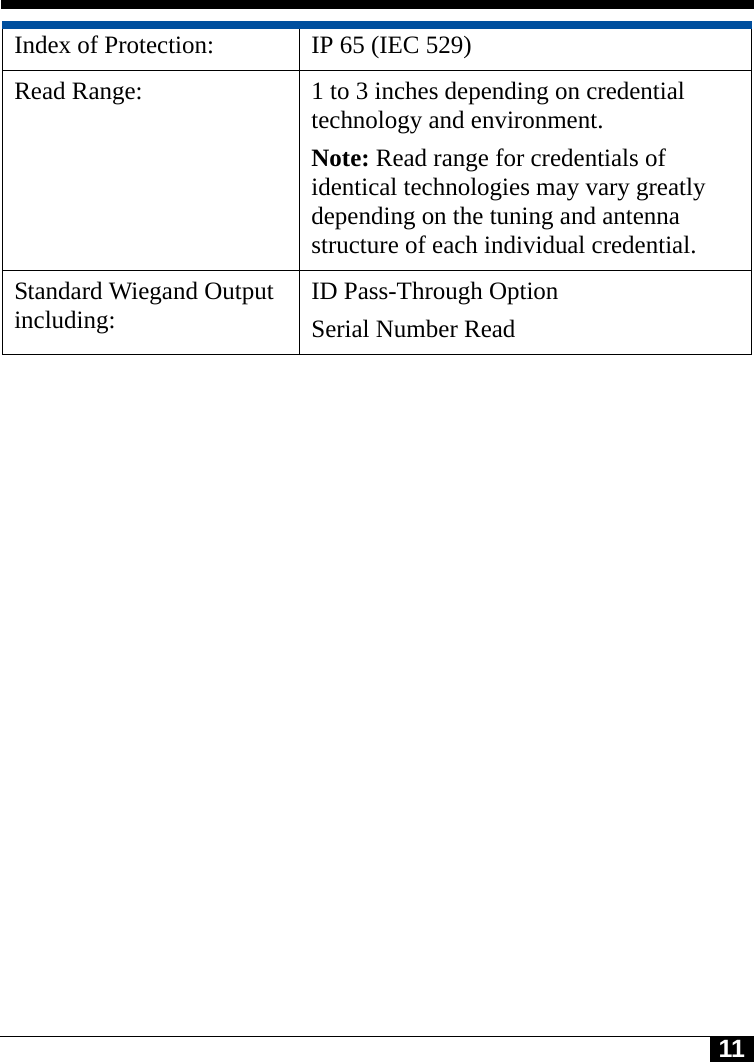 11Index of Protection:  IP 65 (IEC 529)Read Range:  1 to 3 inches depending on credential technology and environment.Note: Read range for credentials of identical technologies may vary greatly depending on the tuning and antenna structure of each individual credential.Standard Wiegand Output including: ID Pass-Through OptionSerial Number Read