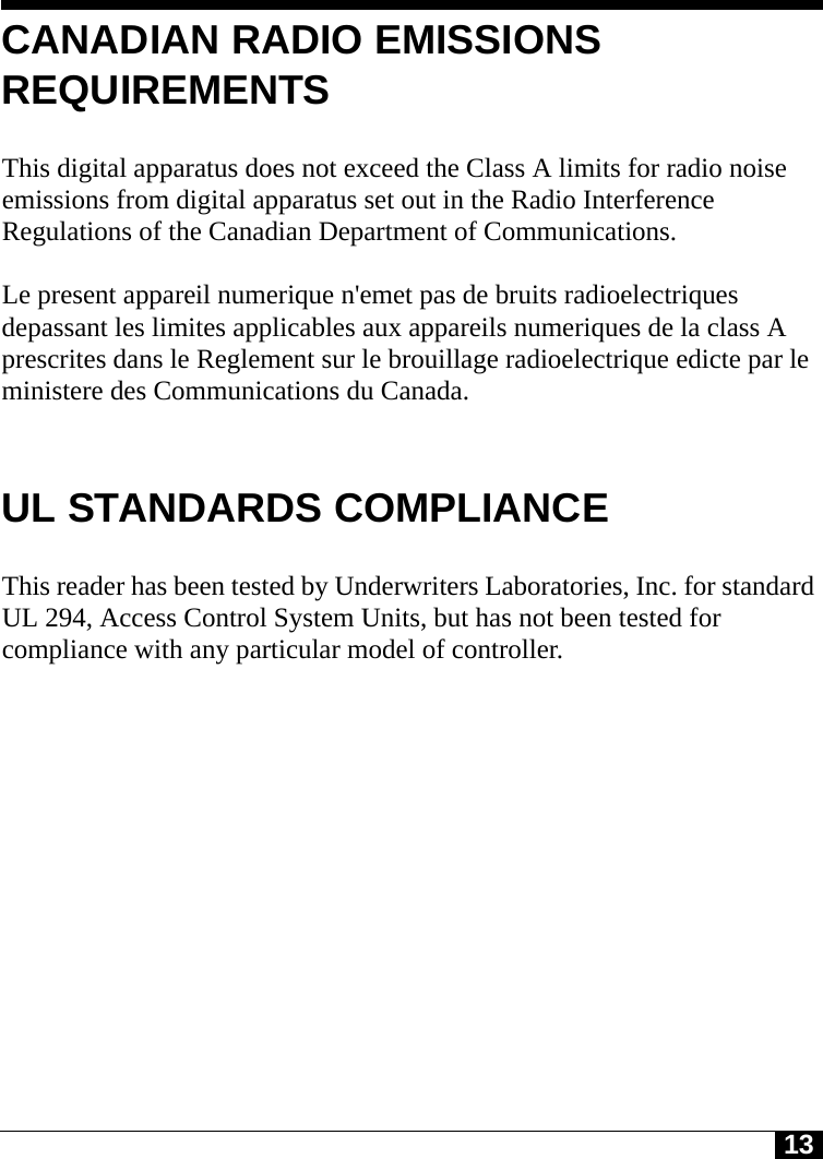 13CANADIAN RADIO EMISSIONS REQUIREMENTSThis digital apparatus does not exceed the Class A limits for radio noise emissions from digital apparatus set out in the Radio Interference Regulations of the Canadian Department of Communications.Le present appareil numerique n&apos;emet pas de bruits radioelectriques depassant les limites applicables aux appareils numeriques de la class A prescrites dans le Reglement sur le brouillage radioelectrique edicte par le ministere des Communications du Canada.UL STANDARDS COMPLIANCEThis reader has been tested by Underwriters Laboratories, Inc. for standard UL 294, Access Control System Units, but has not been tested for compliance with any particular model of controller.