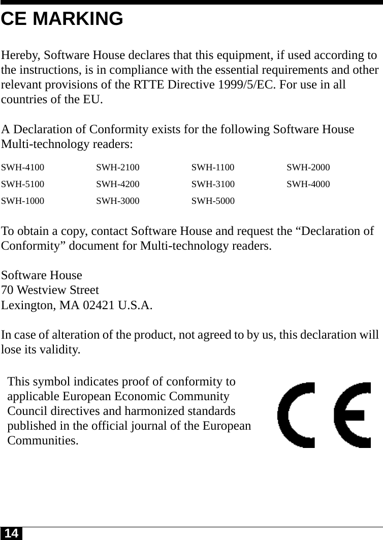 14CE MARKINGHereby, Software House declares that this equipment, if used according to the instructions, is in compliance with the essential requirements and other relevant provisions of the RTTE Directive 1999/5/EC. For use in all countries of the EU. A Declaration of Conformity exists for the following Software House Multi-technology readers: To obtain a copy, contact Software House and request the “Declaration of Conformity” document for Multi-technology readers.Software House70 Westview StreetLexington, MA 02421 U.S.A.In case of alteration of the product, not agreed to by us, this declaration will lose its validity.SWH-4100 SWH-2100 SWH-1100 SWH-2000SWH-5100 SWH-4200 SWH-3100 SWH-4000SWH-1000 SWH-3000 SWH-5000This symbol indicates proof of conformity to applicable European Economic Community Council directives and harmonized standards published in the official journal of the European Communities.