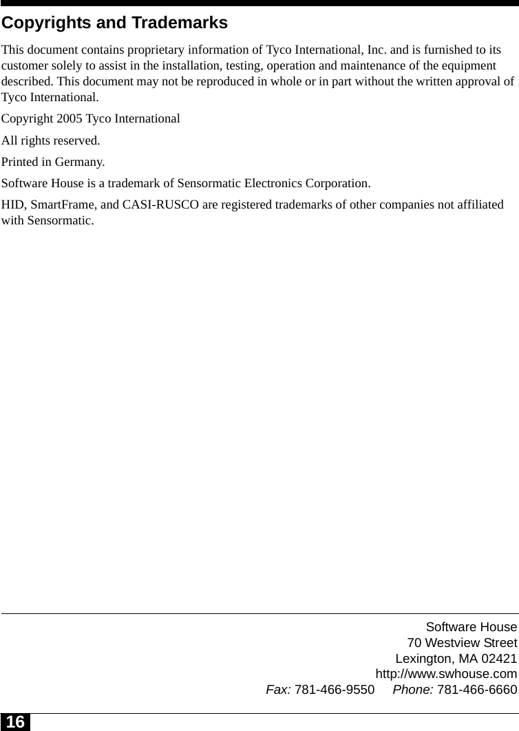 Software House70 Westview StreetLexington, MA 02421http://www.swhouse.comFax: 781-466-9550 Phone: 781-466-666016Copyrights and TrademarksThis document contains proprietary information of Tyco International, Inc. and is furnished to its customer solely to assist in the installation, testing, operation and maintenance of the equipment described. This document may not be reproduced in whole or in part without the written approval of Tyco International.Copyright 2005 Tyco InternationalAll rights reserved.Printed in Germany.Software House is a trademark of Sensormatic Electronics Corporation.  HID, SmartFrame, and CASI-RUSCO are registered trademarks of other companies not affiliated with Sensormatic.