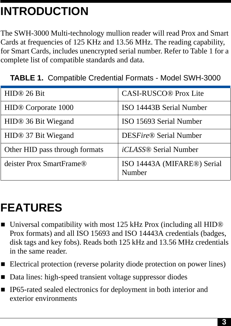 3INTRODUCTIONThe SWH-3000 Multi-technology mullion reader will read Prox and Smart Cards at frequencies of 125 KHz and 13.56 MHz. The reading capability, for Smart Cards, includes unencrypted serial number. Refer to Table 1 for a complete list of compatible standards and data.FEATURESUniversal compatibility with most 125 kHz Prox (including all HID® Prox formats) and all ISO 15693 and ISO 14443A credentials (badges, disk tags and key fobs). Reads both 125 kHz and 13.56 MHz credentials in the same reader.Electrical protection (reverse polarity diode protection on power lines)Data lines: high-speed transient voltage suppressor diodesIP65-rated sealed electronics for deployment in both interior and exterior environmentsTABLE 1. Compatible Credential Formats - Model SWH-3000HID® 26 Bit CASI-RUSCO® Prox LiteHID® Corporate 1000 ISO 14443B Serial NumberHID® 36 Bit Wiegand ISO 15693 Serial NumberHID® 37 Bit Wiegand DESFire® Serial NumberOther HID pass through formats iCLASS® Serial Numberdeister Prox SmartFrame® ISO 14443A (MIFARE®) Serial Number