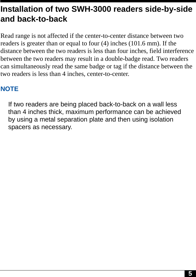 5Installation of two SWH-3000 readers side-by-side and back-to-backRead range is not affected if the center-to-center distance between two readers is greater than or equal to four (4) inches (101.6 mm). If the distance between the two readers is less than four inches, field interference between the two readers may result in a double-badge read. Two readers can simultaneously read the same badge or tag if the distance between the two readers is less than 4 inches, center-to-center. NOTEIf two readers are being placed back-to-back on a wall less than 4 inches thick, maximum performance can be achieved by using a metal separation plate and then using isolation spacers as necessary.