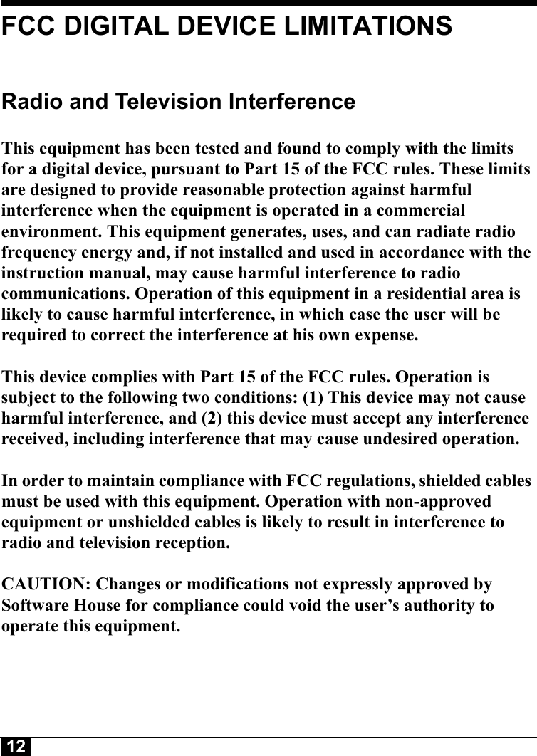 12FCC DIGITAL DEVICE LIMITATIONSRadio and Television Interference This equipment has been tested and found to comply with the limits for a digital device, pursuant to Part 15 of the FCC rules. These limits are designed to provide reasonable protection against harmful interference when the equipment is operated in a commercial environment. This equipment generates, uses, and can radiate radio frequency energy and, if not installed and used in accordance with the instruction manual, may cause harmful interference to radio communications. Operation of this equipment in a residential area is likely to cause harmful interference, in which case the user will be required to correct the interference at his own expense. This device complies with Part 15 of the FCC rules. Operation is subject to the following two conditions: (1) This device may not cause harmful interference, and (2) this device must accept any interference received, including interference that may cause undesired operation. In order to maintain compliance with FCC regulations, shielded cables must be used with this equipment. Operation with non-approved equipment or unshielded cables is likely to result in interference to radio and television reception. CAUTION: Changes or modifications not expressly approved by Software House for compliance could void the user’s authority to operate this equipment.