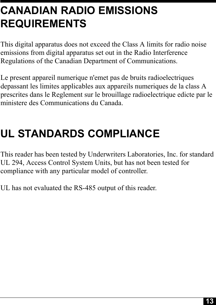 13CANADIAN RADIO EMISSIONS REQUIREMENTSThis digital apparatus does not exceed the Class A limits for radio noise emissions from digital apparatus set out in the Radio Interference Regulations of the Canadian Department of Communications.Le present appareil numerique n&apos;emet pas de bruits radioelectriques depassant les limites applicables aux appareils numeriques de la class A prescrites dans le Reglement sur le brouillage radioelectrique edicte par le ministere des Communications du Canada.UL STANDARDS COMPLIANCEThis reader has been tested by Underwriters Laboratories, Inc. for standard UL 294, Access Control System Units, but has not been tested for compliance with any particular model of controller.UL has not evaluated the RS-485 output of this reader.