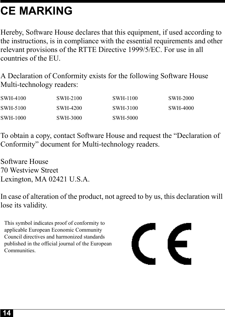 14CE MARKINGHereby, Software House declares that this equipment, if used according to the instructions, is in compliance with the essential requirements and other relevant provisions of the RTTE Directive 1999/5/EC. For use in all countries of the EU. A Declaration of Conformity exists for the following Software House Multi-technology readers: To obtain a copy, contact Software House and request the “Declaration of Conformity” document for Multi-technology readers.Software House70 Westview StreetLexington, MA 02421 U.S.A.In case of alteration of the product, not agreed to by us, this declaration will lose its validity.SWH-4100 SWH-2100 SWH-1100 SWH-2000SWH-5100 SWH-4200 SWH-3100 SWH-4000SWH-1000 SWH-3000 SWH-5000This symbol indicates proof of conformity to applicable European Economic Community Council directives and harmonized standards published in the official journal of the European Communities.