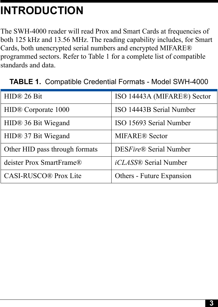 3INTRODUCTIONThe SWH-4000 reader will read Prox and Smart Cards at frequencies of both 125 kHz and 13.56 MHz. The reading capability includes, for Smart Cards, both unencrypted serial numbers and encrypted MIFARE® programmed sectors. Refer to Table 1 for a complete list of compatible standards and data.TABLE 1. Compatible Credential Formats - Model SWH-4000HID® 26 Bit ISO 14443A (MIFARE®) SectorHID® Corporate 1000 ISO 14443B Serial NumberHID® 36 Bit Wiegand ISO 15693 Serial NumberHID® 37 Bit Wiegand MIFARE® SectorOther HID pass through formats DESFire® Serial Numberdeister Prox SmartFrame® iCLASS® Serial NumberCASI-RUSCO® Prox Lite Others - Future Expansion