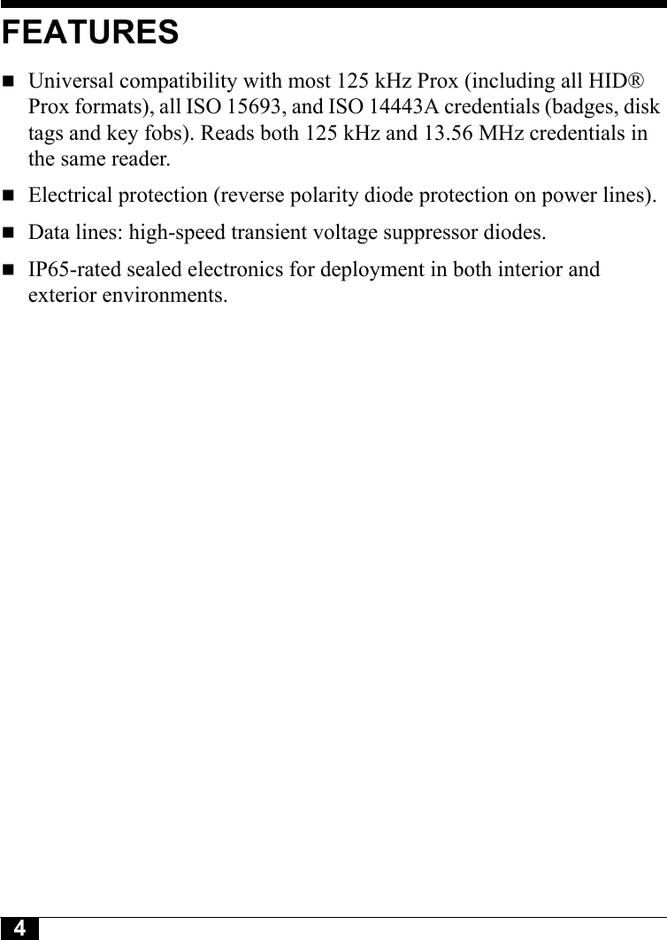 4FEATURESUniversal compatibility with most 125 kHz Prox (including all HID® Prox formats), all ISO 15693, and ISO 14443A credentials (badges, disk tags and key fobs). Reads both 125 kHz and 13.56 MHz credentials in the same reader.Electrical protection (reverse polarity diode protection on power lines).Data lines: high-speed transient voltage suppressor diodes.IP65-rated sealed electronics for deployment in both interior and exterior environments.