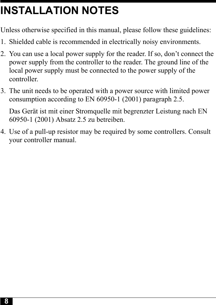 8INSTALLATION NOTESUnless otherwise specified in this manual, please follow these guidelines:1. Shielded cable is recommended in electrically noisy environments.2. You can use a local power supply for the reader. If so, don’t connect the power supply from the controller to the reader. The ground line of the local power supply must be connected to the power supply of the controller.3. The unit needs to be operated with a power source with limited power consumption according to EN 60950-1 (2001) paragraph 2.5.Das Gerät ist mit einer Stromquelle mit begrenzter Leistung nach EN 60950-1 (2001) Absatz 2.5 zu betreiben.4. Use of a pull-up resistor may be required by some controllers. Consult your controller manual.