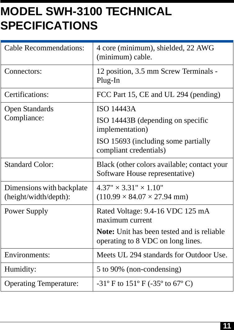 11MODEL SWH-3100 TECHNICAL SPECIFICATIONSCable Recommendations:  4 core (minimum), shielded, 22 AWG (minimum) cable.Connectors:  12 position, 3.5 mm Screw Terminals - Plug-InCertifications:  FCC Part 15, CE and UL 294 (pending)Open Standards Compliance: ISO 14443AISO 14443B (depending on specific implementation)ISO 15693 (including some partially compliant credentials)Standard Color:  Black (other colors available; contact your Software House representative)Dimensions with backplate (height/width/depth):  4.37&quot; × 3.31&quot; × 1.10&quot; (110.99 × 84.07 × 27.94 mm)Power Supply  Rated Voltage: 9.4-16 VDC 125 mA maximum current Note: Unit has been tested and is reliable operating to 8 VDC on long lines.Environments:  Meets UL 294 standards for Outdoor Use.Humidity:  5 to 90% (non-condensing)Operating Temperature:  -31º F to 151º F (-35º to 67º C)