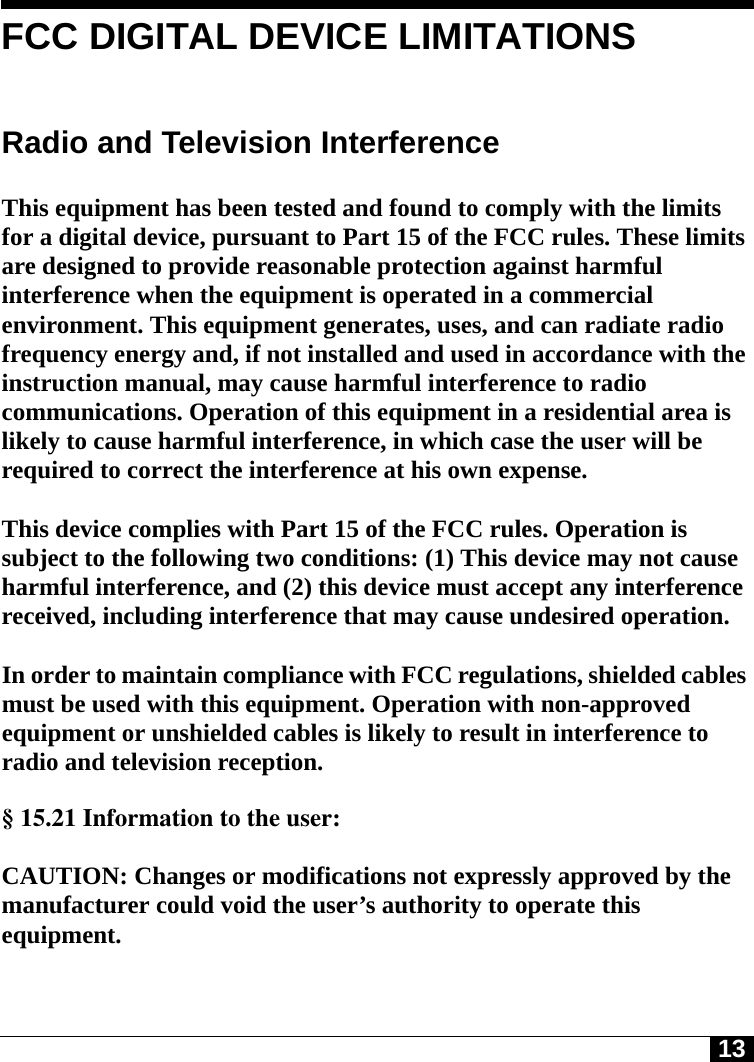 13FCC DIGITAL DEVICE LIMITATIONSRadio and Television Interference This equipment has been tested and found to comply with the limits for a digital device, pursuant to Part 15 of the FCC rules. These limits are designed to provide reasonable protection against harmful interference when the equipment is operated in a commercial environment. This equipment generates, uses, and can radiate radio frequency energy and, if not installed and used in accordance with the instruction manual, may cause harmful interference to radio communications. Operation of this equipment in a residential area is likely to cause harmful interference, in which case the user will be required to correct the interference at his own expense. This device complies with Part 15 of the FCC rules. Operation is subject to the following two conditions: (1) This device may not cause harmful interference, and (2) this device must accept any interference received, including interference that may cause undesired operation. In order to maintain compliance with FCC regulations, shielded cables must be used with this equipment. Operation with non-approved equipment or unshielded cables is likely to result in interference to radio and television reception. § 15.21 Information to the user:  CAUTION: Changes or modifications not expressly approved by the manufacturer could void the user’s authority to operate this equipment.